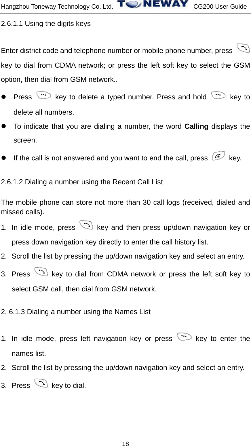 Hangzhou Toneway Technology Co. Ltd.    CG200 User Guide 18 2.6.1.1 Using the digits keys Enter district code and telephone number or mobile phone number, press   key to dial from CDMA network; or press the left soft key to select the GSM option, then dial from GSM network.. z Press   key to delete a typed number. Press and hold   key to delete all numbers. z  To indicate that you are dialing a number, the word Calling displays the screen. z  If the call is not answered and you want to end the call, press   key. 2.6.1.2 Dialing a number using the Recent Call List The mobile phone can store not more than 30 call logs (received, dialed and missed calls). 1.  In idle mode, press   key and then press up\down navigation key or press down navigation key directly to enter the call history list. 2.  Scroll the list by pressing the up/down navigation key and select an entry. 3. Press   key to dial from CDMA network or press the left soft key to select GSM call, then dial from GSM network. 2. 6.1.3 Dialing a number using the Names List 1.  In idle mode, press left navigation key or press   key to enter the names list. 2.  Scroll the list by pressing the up/down navigation key and select an entry. 3. Press    key to dial. 