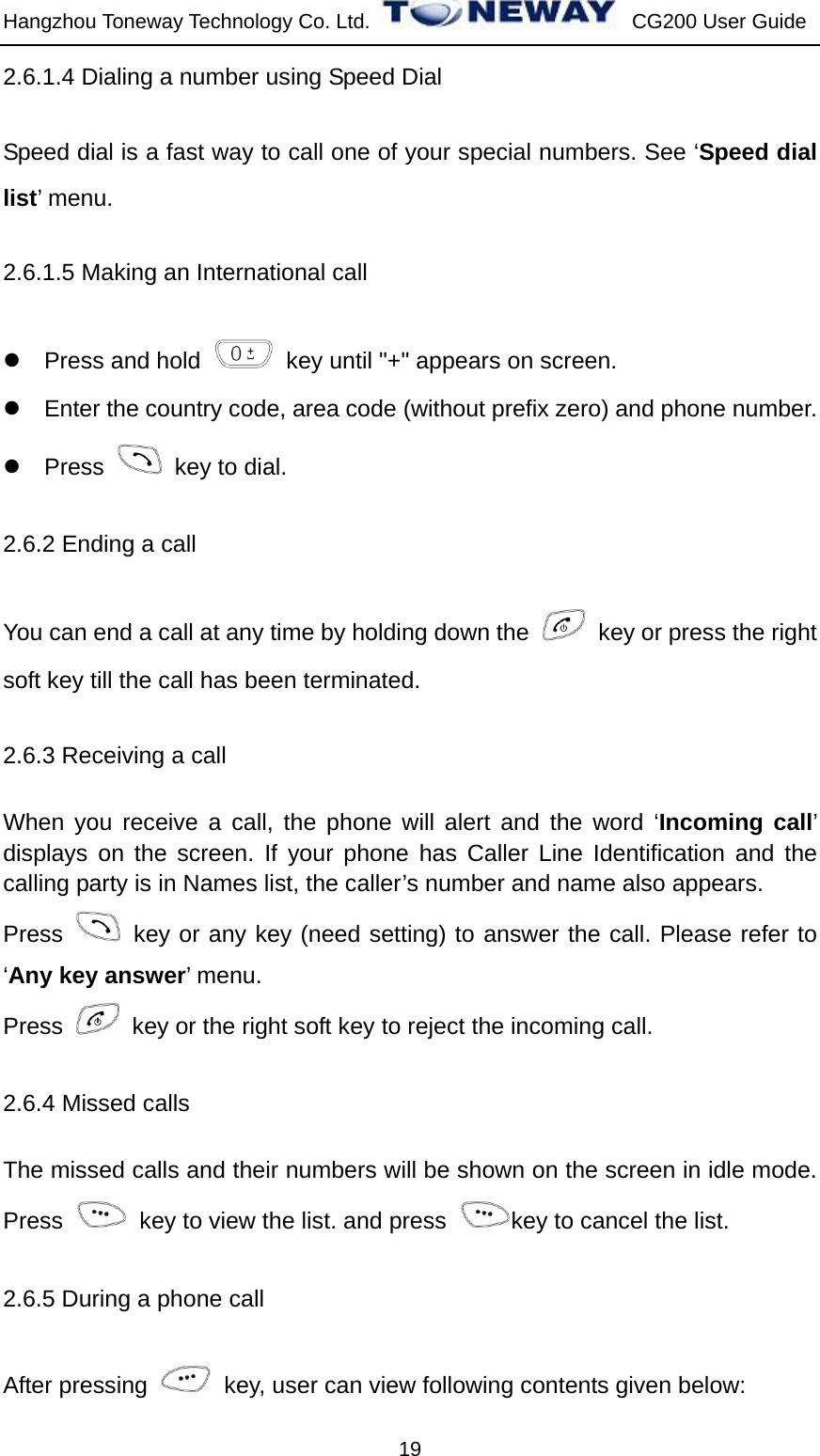 Hangzhou Toneway Technology Co. Ltd.    CG200 User Guide 19 2.6.1.4 Dialing a number using Speed Dial Speed dial is a fast way to call one of your special numbers. See ‘Speed dial list’ menu. 2.6.1.5 Making an International call z Press and hold    key until &quot;+&quot; appears on screen. z  Enter the country code, area code (without prefix zero) and phone number. z Press    key to dial. 2.6.2 Ending a call You can end a call at any time by holding down the    key or press the right soft key till the call has been terminated. 2.6.3 Receiving a call   When you receive a call, the phone will alert and the word ‘Incoming call’ displays on the screen. If your phone has Caller Line Identification and the calling party is in Names list, the caller’s number and name also appears. Press   key or any key (need setting) to answer the call. Please refer to ‘Any key answer’ menu. Press    key or the right soft key to reject the incoming call. 2.6.4 Missed calls The missed calls and their numbers will be shown on the screen in idle mode. Press    key to view the list. and press  key to cancel the list.   2.6.5 During a phone call After pressing    key, user can view following contents given below: 