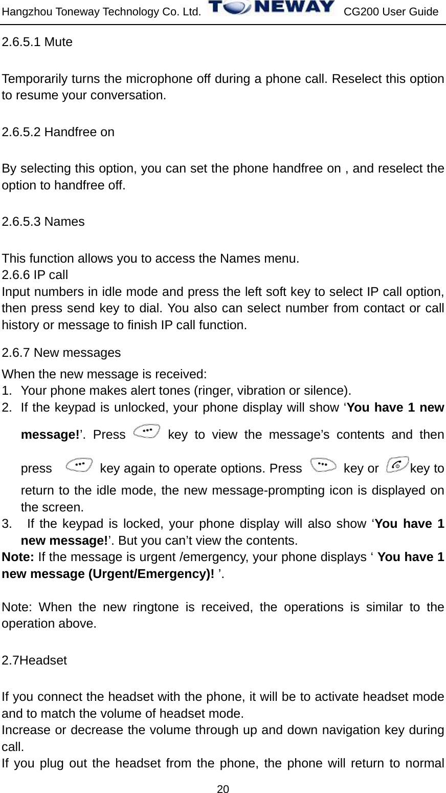 Hangzhou Toneway Technology Co. Ltd.    CG200 User Guide 20 2.6.5.1 Mute   Temporarily turns the microphone off during a phone call. Reselect this option to resume your conversation. 2.6.5.2 Handfree on By selecting this option, you can set the phone handfree on , and reselect the option to handfree off. 2.6.5.3 Names   This function allows you to access the Names menu. 2.6.6 IP call Input numbers in idle mode and press the left soft key to select IP call option, then press send key to dial. You also can select number from contact or call history or message to finish IP call function. 2.6.7 New messages When the new message is received: 1.  Your phone makes alert tones (ringer, vibration or silence).   2.  If the keypad is unlocked, your phone display will show ‘You have 1 new message!’. Press   key to view the message’s contents and then press     key again to operate options. Press   key or  key to return to the idle mode, the new message-prompting icon is displayed on the screen. 3.   If the keypad is locked, your phone display will also show ‘You have 1 new message!’. But you can’t view the contents. Note: If the message is urgent /emergency, your phone displays ‘ You have 1 new message (Urgent/Emergency)! ’.  Note: When the new ringtone is received, the operations is similar to the operation above. 2.7Headset If you connect the headset with the phone, it will be to activate headset mode and to match the volume of headset mode. Increase or decrease the volume through up and down navigation key during call. If you plug out the headset from the phone, the phone will return to normal 