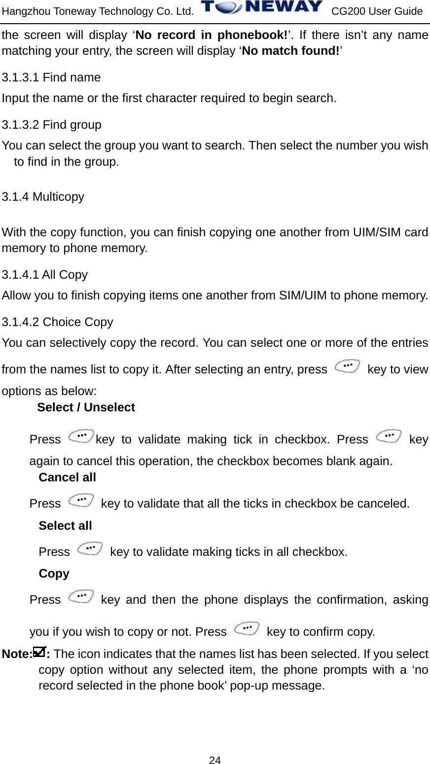 Hangzhou Toneway Technology Co. Ltd.    CG200 User Guide 24 the screen will display ‘No record in phonebook!’. If there isn’t any name matching your entry, the screen will display ‘No match found!’ 3.1.3.1 Find name Input the name or the first character required to begin search. 3.1.3.2 Find group You can select the group you want to search. Then select the number you wish to find in the group. 3.1.4 Multicopy   With the copy function, you can finish copying one another from UIM/SIM card memory to phone memory. 3.1.4.1 All Copy Allow you to finish copying items one another from SIM/UIM to phone memory. 3.1.4.2 Choice Copy You can selectively copy the record. You can select one or more of the entries from the names list to copy it. After selecting an entry, press    key to view options as below: Select / Unselect Press  key to validate making tick in checkbox. Press   key again to cancel this operation, the checkbox becomes blank again. Cancel all Press    key to validate that all the ticks in checkbox be canceled. Select all Press    key to validate making ticks in all checkbox. Copy Press   key and then the phone displays the confirmation, asking you if you wish to copy or not. Press    key to confirm copy. Note: : The icon indicates that the names list has been selected. If you select copy option without any selected item, the phone prompts with a ‘no record selected in the phone book’ pop-up message. 