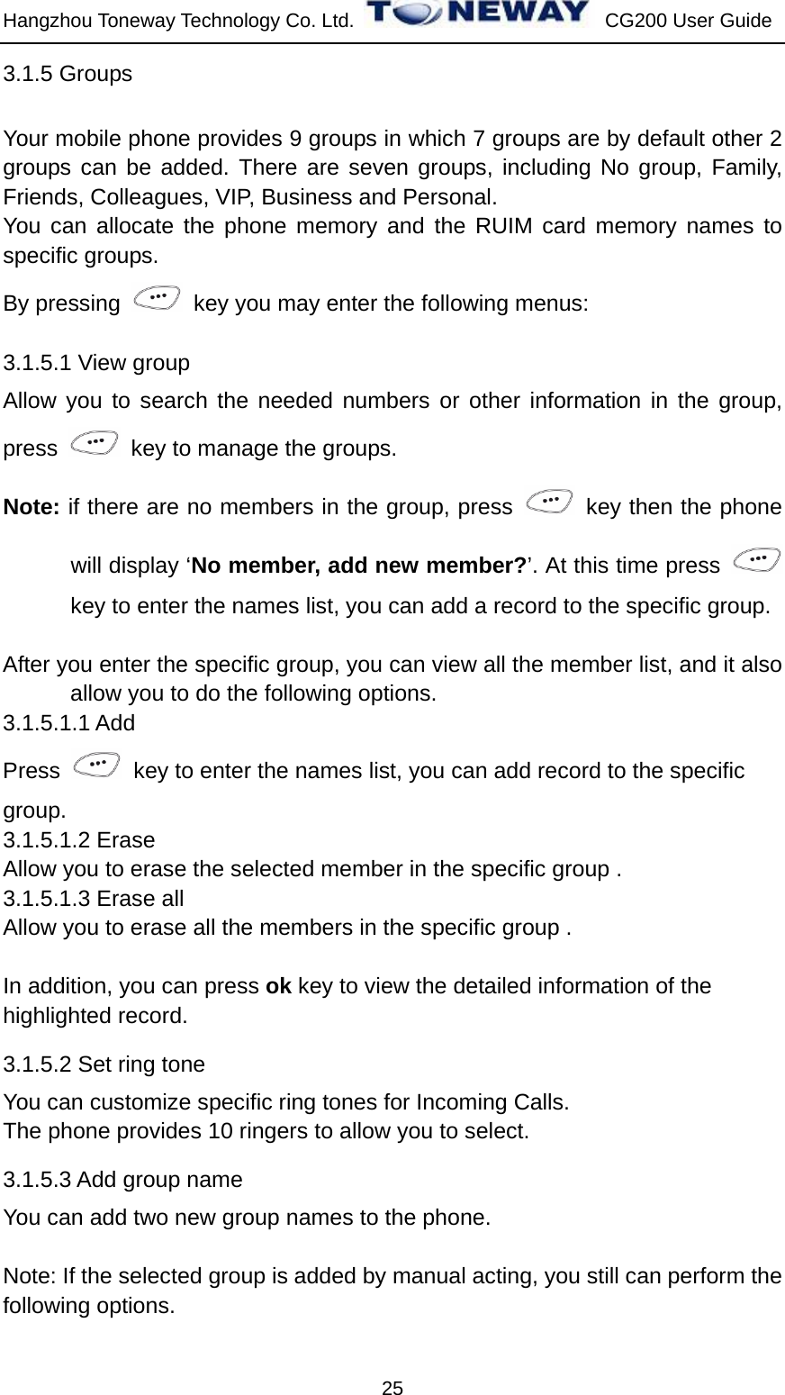 Hangzhou Toneway Technology Co. Ltd.    CG200 User Guide 25 3.1.5 Groups   Your mobile phone provides 9 groups in which 7 groups are by default other 2 groups can be added. There are seven groups, including No group, Family, Friends, Colleagues, VIP, Business and Personal. You can allocate the phone memory and the RUIM card memory names to specific groups. By pressing    key you may enter the following menus: 3.1.5.1 View group Allow you to search the needed numbers or other information in the group, press    key to manage the groups. Note: if there are no members in the group, press    key then the phone will display ‘No member, add new member?’. At this time press   key to enter the names list, you can add a record to the specific group.    After you enter the specific group, you can view all the member list, and it also allow you to do the following options. 3.1.5.1.1 Add   Press    key to enter the names list, you can add record to the specific   group. 3.1.5.1.2 Erase Allow you to erase the selected member in the specific group . 3.1.5.1.3 Erase all Allow you to erase all the members in the specific group .    In addition, you can press ok key to view the detailed information of the   highlighted record. 3.1.5.2 Set ring tone You can customize specific ring tones for Incoming Calls. The phone provides 10 ringers to allow you to select. 3.1.5.3 Add group name You can add two new group names to the phone.  Note: If the selected group is added by manual acting, you still can perform the following options. 