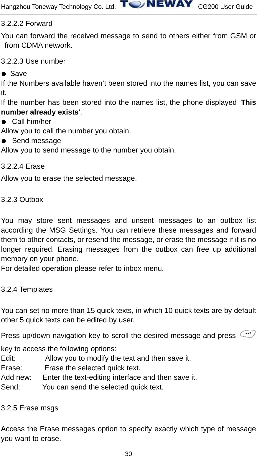 Hangzhou Toneway Technology Co. Ltd.    CG200 User Guide 30 3.2.2.2 Forward You can forward the received message to send to others either from GSM or from CDMA network.   3.2.2.3 Use number ● Save If the Numbers available haven’t been stored into the names list, you can save it. If the number has been stored into the names list, the phone displayed ‘This number already exists’. ●  Call him/her Allow you to call the number you obtain. ●  Send message Allow you to send message to the number you obtain. 3.2.2.4 Erase Allow you to erase the selected message. 3.2.3 Outbox You may store sent messages and unsent messages to an outbox list according the MSG Settings. You can retrieve these messages and forward them to other contacts, or resend the message, or erase the message if it is no longer required. Erasing messages from the outbox can free up additional memory on your phone.   For detailed operation please refer to inbox menu. 3.2.4 Templates You can set no more than 15 quick texts, in which 10 quick texts are by default other 5 quick texts can be edited by user.   Press up/down navigation key to scroll the desired message and press   key to access the following options: Edit:                Allow you to modify the text and then save it. Erase:      Erase the selected quick text. Add new:   Enter the text-editing interface and then save it. Send:      You can send the selected quick text. 3.2.5 Erase msgs Access the Erase messages option to specify exactly which type of message you want to erase. 