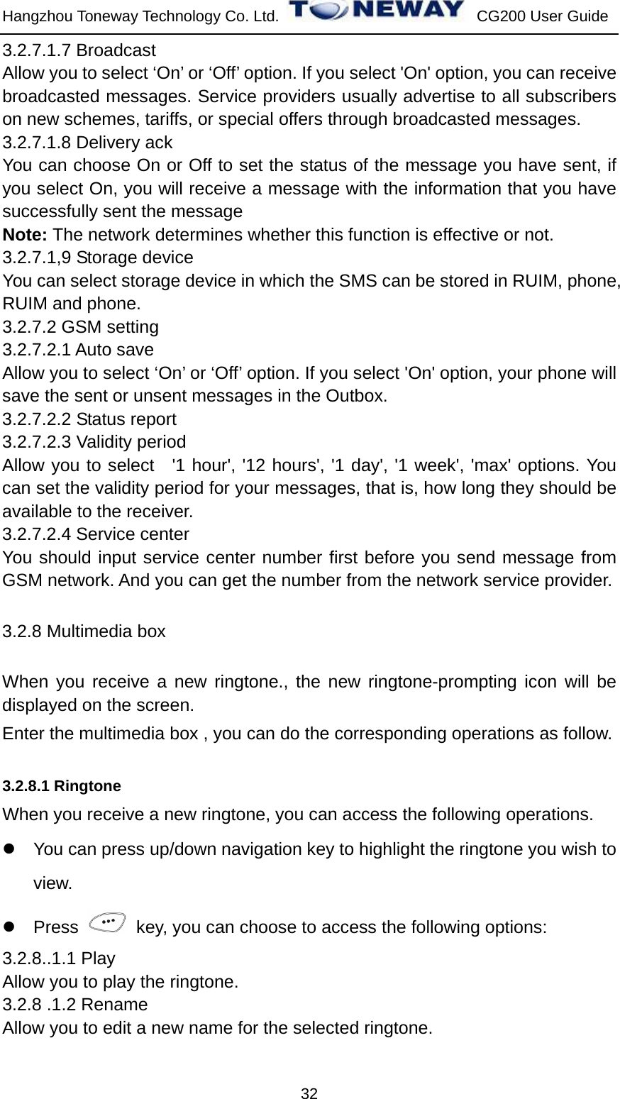 Hangzhou Toneway Technology Co. Ltd.    CG200 User Guide 32 3.2.7.1.7 Broadcast     Allow you to select ‘On’ or ‘Off’ option. If you select &apos;On&apos; option, you can receive broadcasted messages. Service providers usually advertise to all subscribers on new schemes, tariffs, or special offers through broadcasted messages.   3.2.7.1.8 Delivery ack   You can choose On or Off to set the status of the message you have sent, if you select On, you will receive a message with the information that you have successfully sent the message   Note: The network determines whether this function is effective or not.   3.2.7.1,9 Storage device You can select storage device in which the SMS can be stored in RUIM, phone, RUIM and phone. 3.2.7.2 GSM setting 3.2.7.2.1 Auto save Allow you to select ‘On’ or ‘Off’ option. If you select &apos;On&apos; option, your phone will save the sent or unsent messages in the Outbox. 3.2.7.2.2 Status report 3.2.7.2.3 Validity period Allow you to select  &apos;1 hour&apos;, &apos;12 hours&apos;, &apos;1 day&apos;, &apos;1 week&apos;, &apos;max&apos; options. You can set the validity period for your messages, that is, how long they should be available to the receiver. 3.2.7.2.4 Service center You should input service center number first before you send message from GSM network. And you can get the number from the network service provider.   3.2.8 Multimedia box When you receive a new ringtone., the new ringtone-prompting icon will be displayed on the screen. Enter the multimedia box , you can do the corresponding operations as follow.  3.2.8.1 Ringtone When you receive a new ringtone, you can access the following operations. z  You can press up/down navigation key to highlight the ringtone you wish to view. z Press    key, you can choose to access the following options:   3.2.8..1.1 Play Allow you to play the ringtone. 3.2.8 .1.2 Rename Allow you to edit a new name for the selected ringtone. 