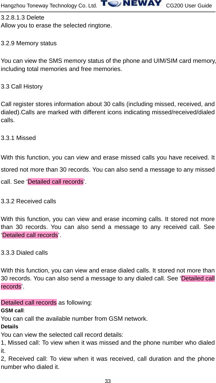 Hangzhou Toneway Technology Co. Ltd.    CG200 User Guide 33 3.2.8.1.3 Delete Allow you to erase the selected ringtone. 3.2.9 Memory status You can view the SMS memory status of the phone and UIM/SIM card memory, including total memories and free memories. 3.3 Call History Call register stores information about 30 calls (including missed, received, and dialed).Calls are marked with different icons indicating missed/received/dialed calls. 3.3.1 Missed   With this function, you can view and erase missed calls you have received. It stored not more than 30 records. You can also send a message to any missed call. See ‘Detailed call records’. 3.3.2 Received calls   With this function, you can view and erase incoming calls. It stored not more than 30 records. You can also send a message to any received call. See ‘Detailed call records’. 3.3.3 Dialed calls With this function, you can view and erase dialed calls. It stored not more than 30 records. You can also send a message to any dialed call. See ‘Detailed call records’.  Detailed call records as following: GSM call: You can call the available number from GSM network. Details You can view the selected call record details: 1, Missed call: To view when it was missed and the phone number who dialed it. 2, Received call: To view when it was received, call duration and the phone number who dialed it. 