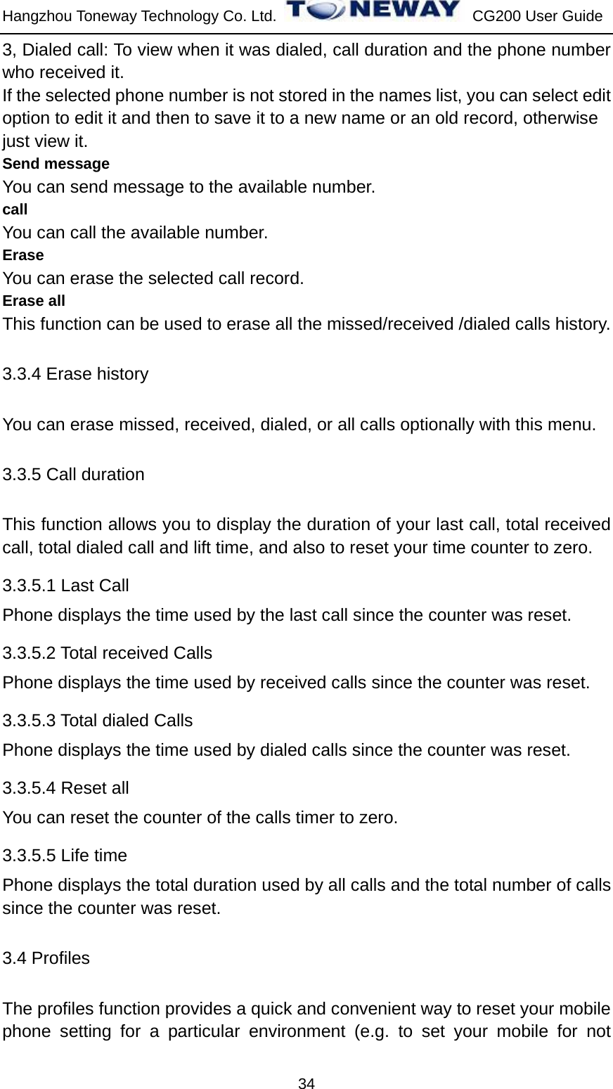 Hangzhou Toneway Technology Co. Ltd.    CG200 User Guide 34 3, Dialed call: To view when it was dialed, call duration and the phone number who received it. If the selected phone number is not stored in the names list, you can select edit   option to edit it and then to save it to a new name or an old record, otherwise   just view it. Send message You can send message to the available number. call You can call the available number. Erase You can erase the selected call record. Erase all This function can be used to erase all the missed/received /dialed calls history. 3.3.4 Erase history You can erase missed, received, dialed, or all calls optionally with this menu. 3.3.5 Call duration This function allows you to display the duration of your last call, total received call, total dialed call and lift time, and also to reset your time counter to zero. 3.3.5.1 Last Call Phone displays the time used by the last call since the counter was reset. 3.3.5.2 Total received Calls Phone displays the time used by received calls since the counter was reset. 3.3.5.3 Total dialed Calls Phone displays the time used by dialed calls since the counter was reset. 3.3.5.4 Reset all You can reset the counter of the calls timer to zero.   3.3.5.5 Life time Phone displays the total duration used by all calls and the total number of calls since the counter was reset. 3.4 Profiles The profiles function provides a quick and convenient way to reset your mobile phone setting for a particular environment (e.g. to set your mobile for not 