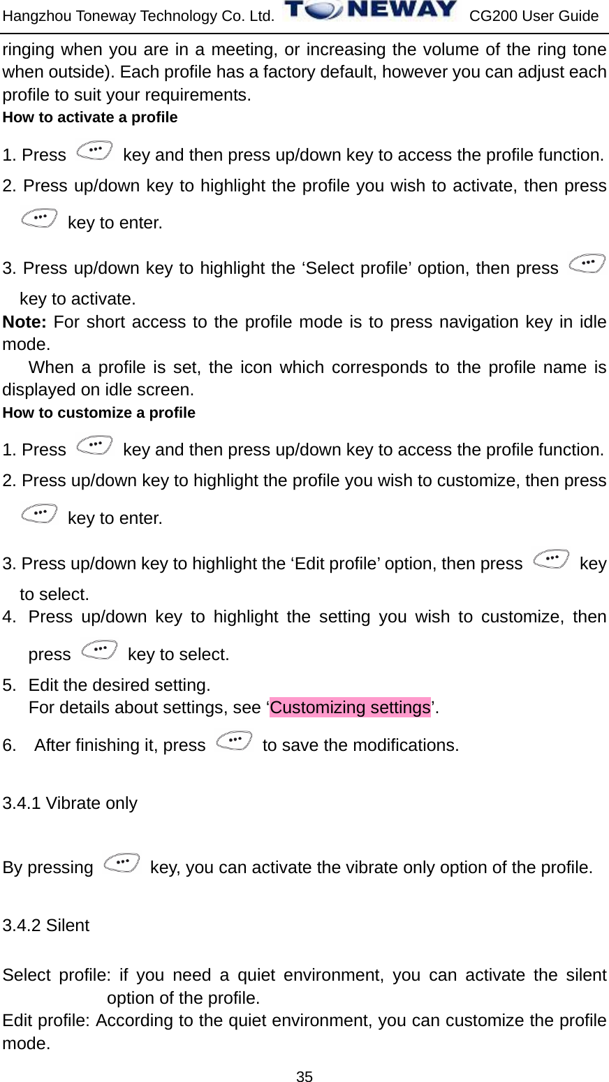 Hangzhou Toneway Technology Co. Ltd.    CG200 User Guide 35 ringing when you are in a meeting, or increasing the volume of the ring tone when outside). Each profile has a factory default, however you can adjust each profile to suit your requirements. How to activate a profile 1. Press    key and then press up/down key to access the profile function. 2. Press up/down key to highlight the profile you wish to activate, then press   key to enter. 3. Press up/down key to highlight the ‘Select profile’ option, then press   key to activate. Note: For short access to the profile mode is to press navigation key in idle mode.    When a profile is set, the icon which corresponds to the profile name is displayed on idle screen. How to customize a profile 1. Press    key and then press up/down key to access the profile function. 2. Press up/down key to highlight the profile you wish to customize, then press   key to enter. 3. Press up/down key to highlight the ‘Edit profile’ option, then press   key to select. 4.  Press up/down key to highlight the setting you wish to customize, then press   key to select. 5.  Edit the desired setting. For details about settings, see ‘Customizing settings’. 6.  After finishing it, press    to save the modifications. 3.4.1 Vibrate only By pressing    key, you can activate the vibrate only option of the profile.   3.4.2 Silent Select profile: if you need a quiet environment, you can activate the silent option of the profile.   Edit profile: According to the quiet environment, you can customize the profile mode. 