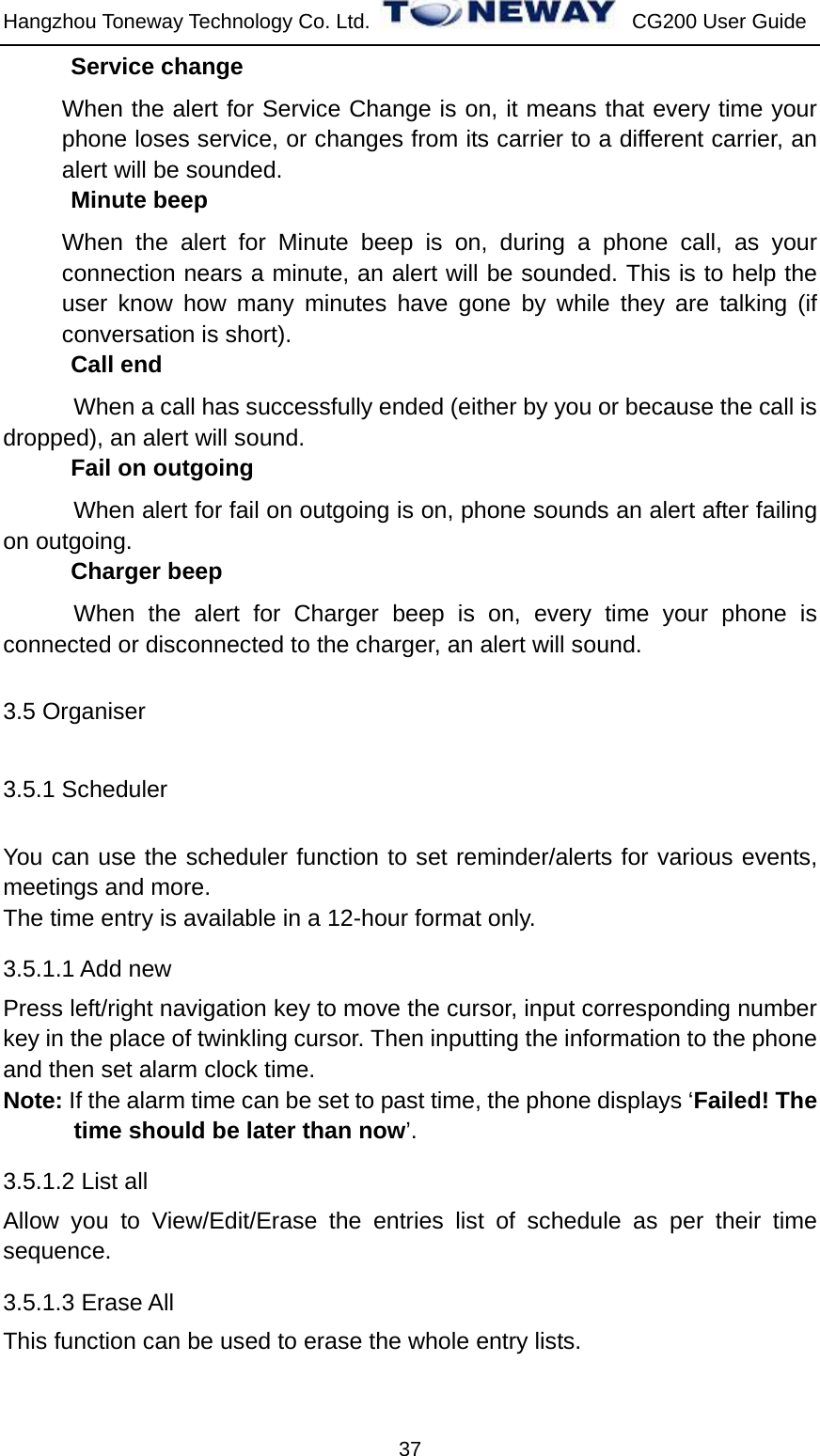 Hangzhou Toneway Technology Co. Ltd.    CG200 User Guide 37 Service change When the alert for Service Change is on, it means that every time your phone loses service, or changes from its carrier to a different carrier, an alert will be sounded. Minute beep When the alert for Minute beep is on, during a phone call, as your connection nears a minute, an alert will be sounded. This is to help the user know how many minutes have gone by while they are talking (if conversation is short). Call end When a call has successfully ended (either by you or because the call is dropped), an alert will sound. Fail on outgoing When alert for fail on outgoing is on, phone sounds an alert after failing on outgoing. Charger beep When the alert for Charger beep is on, every time your phone is connected or disconnected to the charger, an alert will sound. 3.5 Organiser 3.5.1 Scheduler You can use the scheduler function to set reminder/alerts for various events, meetings and more. The time entry is available in a 12-hour format only. 3.5.1.1 Add new Press left/right navigation key to move the cursor, input corresponding number key in the place of twinkling cursor. Then inputting the information to the phone and then set alarm clock time.   Note: If the alarm time can be set to past time, the phone displays ‘Failed! The time should be later than now’. 3.5.1.2 List all Allow you to View/Edit/Erase the entries list of schedule as per their time sequence. 3.5.1.3 Erase All This function can be used to erase the whole entry lists. 
