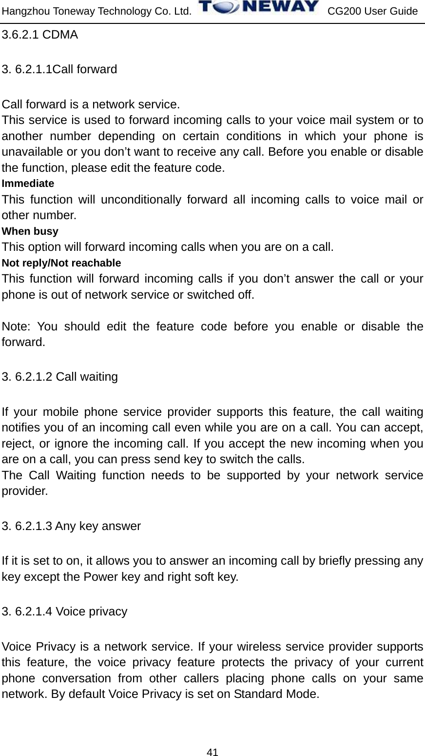 Hangzhou Toneway Technology Co. Ltd.    CG200 User Guide 41 3.6.2.1 CDMA 3. 6.2.1.1Call forward Call forward is a network service.   This service is used to forward incoming calls to your voice mail system or to another number depending on certain conditions in which your phone is unavailable or you don’t want to receive any call. Before you enable or disable   the function, please edit the feature code. Immediate This function will unconditionally forward all incoming calls to voice mail or other number. When busy This option will forward incoming calls when you are on a call. Not reply/Not reachable This function will forward incoming calls if you don’t answer the call or your phone is out of network service or switched off.  Note: You should edit the feature code before you enable or disable the forward. 3. 6.2.1.2 Call waiting   If your mobile phone service provider supports this feature, the call waiting notifies you of an incoming call even while you are on a call. You can accept, reject, or ignore the incoming call. If you accept the new incoming when you are on a call, you can press send key to switch the calls. The Call Waiting function needs to be supported by your network service provider. 3. 6.2.1.3 Any key answer If it is set to on, it allows you to answer an incoming call by briefly pressing any key except the Power key and right soft key. 3. 6.2.1.4 Voice privacy Voice Privacy is a network service. If your wireless service provider supports this feature, the voice privacy feature protects the privacy of your current phone conversation from other callers placing phone calls on your same network. By default Voice Privacy is set on Standard Mode. 