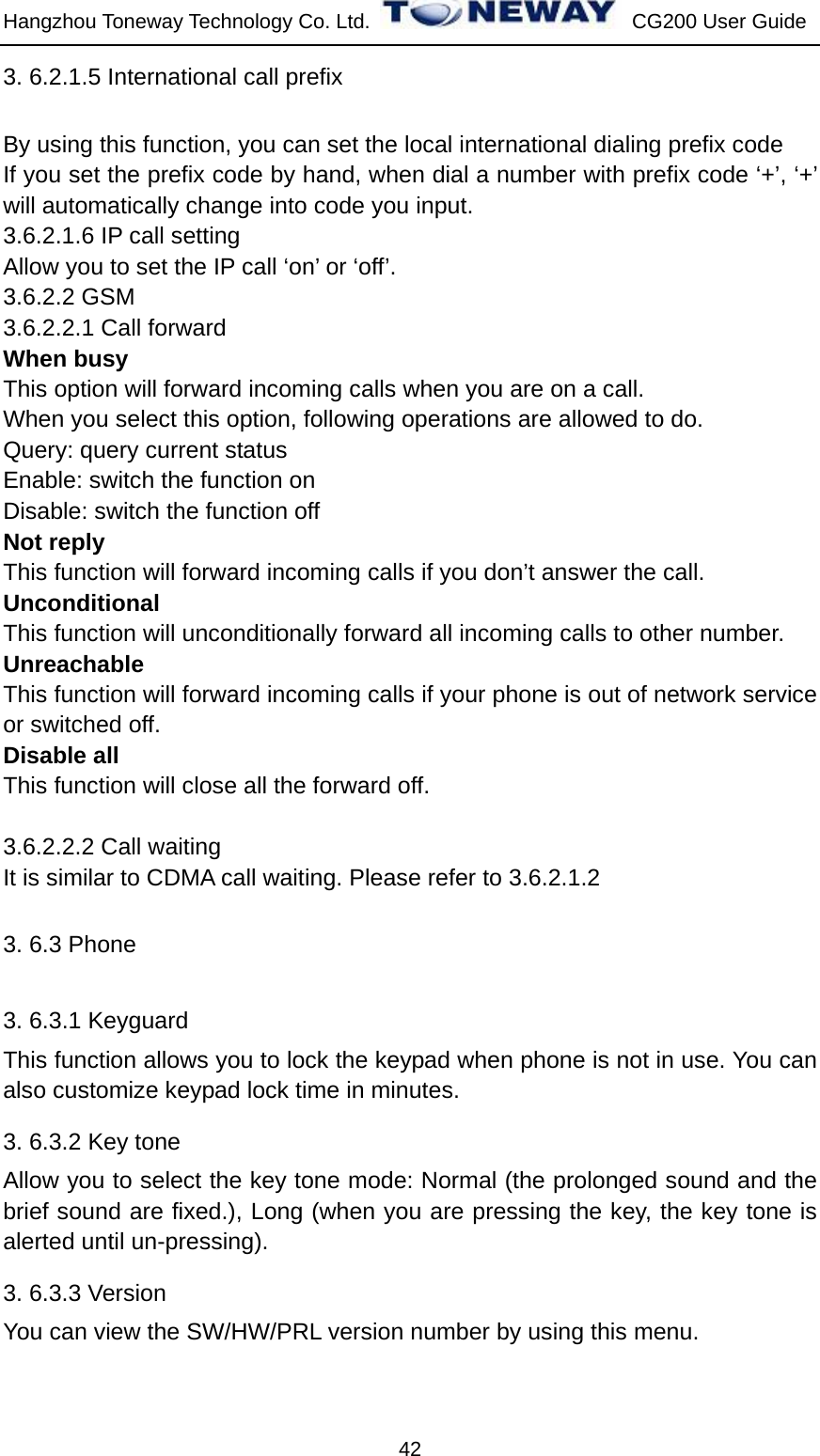 Hangzhou Toneway Technology Co. Ltd.    CG200 User Guide 42 3. 6.2.1.5 International call prefix By using this function, you can set the local international dialing prefix code   If you set the prefix code by hand, when dial a number with prefix code ‘+’, ‘+’ will automatically change into code you input. 3.6.2.1.6 IP call setting Allow you to set the IP call ‘on’ or ‘off’.     3.6.2.2 GSM 3.6.2.2.1 Call forward When busy This option will forward incoming calls when you are on a call. When you select this option, following operations are allowed to do. Query: query current status Enable: switch the function on Disable: switch the function off Not reply This function will forward incoming calls if you don’t answer the call. Unconditional  This function will unconditionally forward all incoming calls to other number. Unreachable This function will forward incoming calls if your phone is out of network service or switched off. Disable all This function will close all the forward off.  3.6.2.2.2 Call waiting It is similar to CDMA call waiting. Please refer to 3.6.2.1.2 3. 6.3 Phone   3. 6.3.1 Keyguard This function allows you to lock the keypad when phone is not in use. You can also customize keypad lock time in minutes. 3. 6.3.2 Key tone Allow you to select the key tone mode: Normal (the prolonged sound and the brief sound are fixed.), Long (when you are pressing the key, the key tone is alerted until un-pressing). 3. 6.3.3 Version You can view the SW/HW/PRL version number by using this menu. 