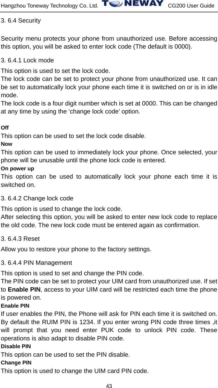 Hangzhou Toneway Technology Co. Ltd.    CG200 User Guide 43 3. 6.4 Security   Security menu protects your phone from unauthorized use. Before accessing this option, you will be asked to enter lock code (The default is 0000). 3. 6.4.1 Lock mode This option is used to set the lock code. The lock code can be set to protect your phone from unauthorized use. It can be set to automatically lock your phone each time it is switched on or is in idle mode. The lock code is a four digit number which is set at 0000. This can be changed at any time by using the ‘change lock code’ option.  Off This option can be used to set the lock code disable. Now This option can be used to immediately lock your phone. Once selected, your phone will be unusable until the phone lock code is entered. On power up This option can be used to automatically lock your phone each time it is switched on. 3. 6.4.2 Change lock code This option is used to change the lock code. After selecting this option, you will be asked to enter new lock code to replace the old code. The new lock code must be entered again as confirmation. 3. 6.4.3 Reset Allow you to restore your phone to the factory settings. 3. 6.4.4 PIN Management This option is used to set and change the PIN code. The PIN code can be set to protect your UIM card from unauthorized use. If set to Enable PIN, access to your UIM card will be restricted each time the phone is powered on. Enable PIN If user enables the PIN, the Phone will ask for PIN each time it is switched on. By default the RUIM PIN is 1234. If you enter wrong PIN code three times ,it will prompt that you need enter PUK code to unlock PIN code. These operations is also adapt to disable PIN code. Disable PIN This option can be used to set the PIN disable. Change PIN This option is used to change the UIM card PIN code. 