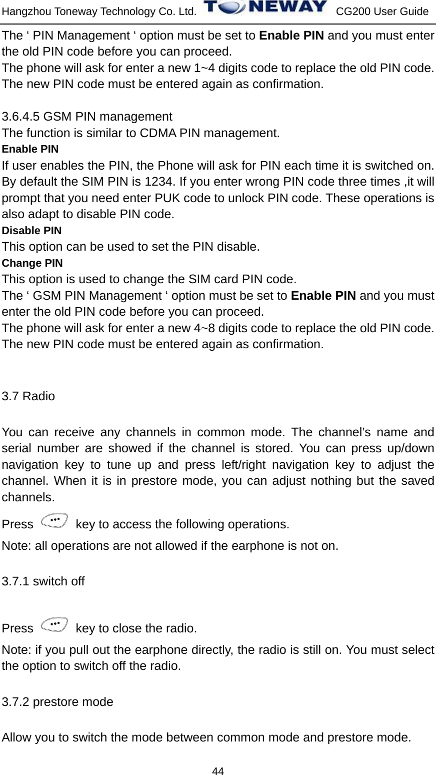 Hangzhou Toneway Technology Co. Ltd.    CG200 User Guide 44 The ‘ PIN Management ‘ option must be set to Enable PIN and you must enter the old PIN code before you can proceed. The phone will ask for enter a new 1~4 digits code to replace the old PIN code. The new PIN code must be entered again as confirmation.  3.6.4.5 GSM PIN management The function is similar to CDMA PIN management. Enable PIN If user enables the PIN, the Phone will ask for PIN each time it is switched on. By default the SIM PIN is 1234. If you enter wrong PIN code three times ,it will prompt that you need enter PUK code to unlock PIN code. These operations is also adapt to disable PIN code. Disable PIN This option can be used to set the PIN disable. Change PIN This option is used to change the SIM card PIN code. The ‘ GSM PIN Management ‘ option must be set to Enable PIN and you must enter the old PIN code before you can proceed. The phone will ask for enter a new 4~8 digits code to replace the old PIN code. The new PIN code must be entered again as confirmation.  3.7 Radio You can receive any channels in common mode. The channel’s name and serial number are showed if the channel is stored. You can press up/down navigation key to tune up and press left/right navigation key to adjust the channel. When it is in prestore mode, you can adjust nothing but the saved channels.  Press    key to access the following operations. Note: all operations are not allowed if the earphone is not on.   3.7.1 switch off Press    key to close the radio. Note: if you pull out the earphone directly, the radio is still on. You must select the option to switch off the radio. 3.7.2 prestore mode Allow you to switch the mode between common mode and prestore mode. 