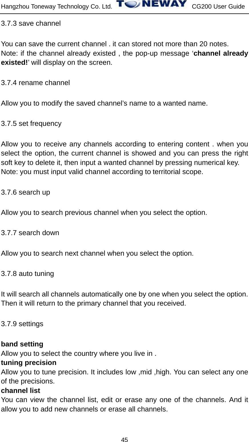 Hangzhou Toneway Technology Co. Ltd.    CG200 User Guide 45 3.7.3 save channel You can save the current channel . it can stored not more than 20 notes. Note: if the channel already existed , the pop-up message ‘channel already existed!’ will display on the screen. 3.7.4 rename channel Allow you to modify the saved channel’s name to a wanted name. 3.7.5 set frequency Allow you to receive any channels according to entering content . when you select the option, the current channel is showed and you can press the right soft key to delete it, then input a wanted channel by pressing numerical key. Note: you must input valid channel according to territorial scope. 3.7.6 search up Allow you to search previous channel when you select the option. 3.7.7 search down Allow you to search next channel when you select the option. 3.7.8 auto tuning It will search all channels automatically one by one when you select the option. Then it will return to the primary channel that you received. 3.7.9 settings band setting Allow you to select the country where you live in . tuning precision Allow you to tune precision. It includes low ,mid ,high. You can select any one of the precisions. channel list You can view the channel list, edit or erase any one of the channels. And it allow you to add new channels or erase all channels.  