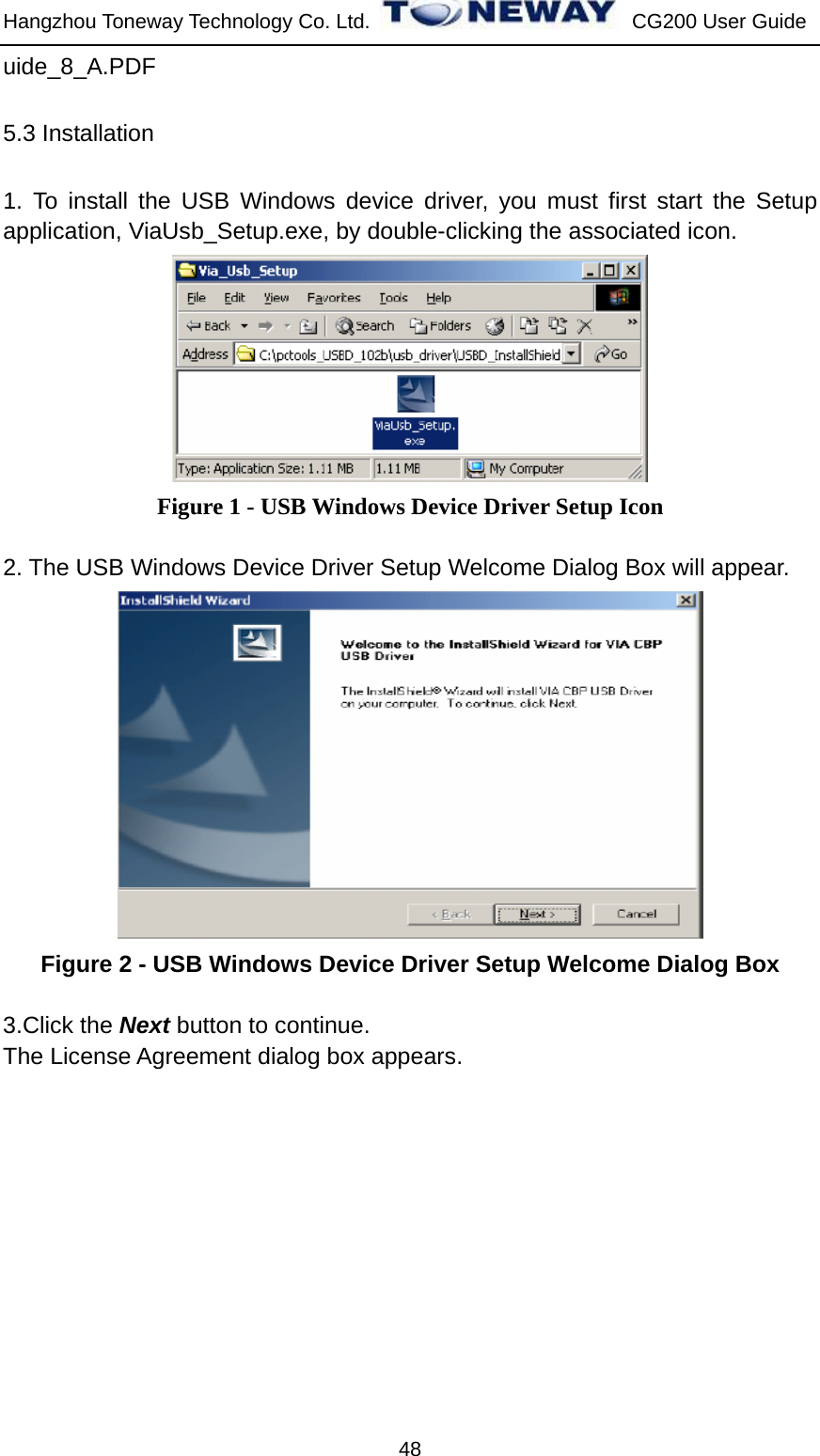 Hangzhou Toneway Technology Co. Ltd.    CG200 User Guide 48 uide_8_A.PDF 5.3 Installation 1. To install the USB Windows device driver, you must first start the Setup application, ViaUsb_Setup.exe, by double-clicking the associated icon.  Figure 1 - USB Windows Device Driver Setup Icon  2. The USB Windows Device Driver Setup Welcome Dialog Box will appear.  Figure 2 - USB Windows Device Driver Setup Welcome Dialog Box  3.Click the Next button to continue. The License Agreement dialog box appears. 