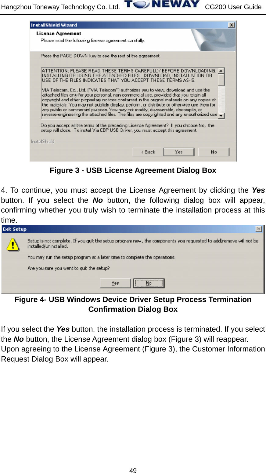 Hangzhou Toneway Technology Co. Ltd.    CG200 User Guide 49  Figure 3 - USB License Agreement Dialog Box  4. To continue, you must accept the License Agreement by clicking the Yes button. If you select the No button, the following dialog box will appear, confirming whether you truly wish to terminate the installation process at this time.  Figure 4- USB Windows Device Driver Setup Process Termination Confirmation Dialog Box  If you select the Yes button, the installation process is terminated. If you select the No button, the License Agreement dialog box (Figure 3) will reappear. Upon agreeing to the License Agreement (Figure 3), the Customer Information Request Dialog Box will appear. 