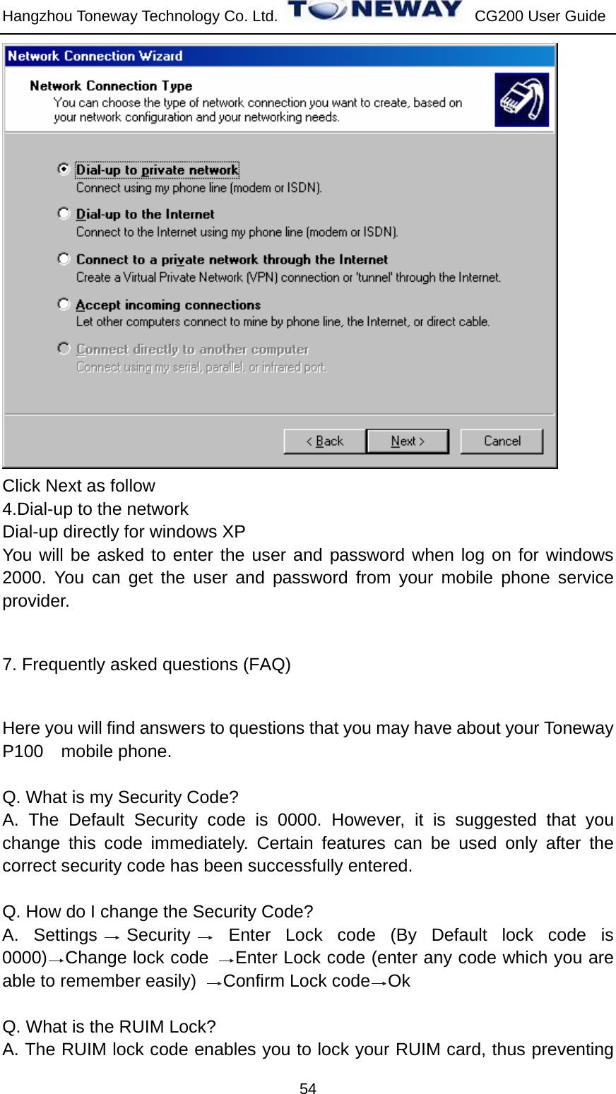 Hangzhou Toneway Technology Co. Ltd.    CG200 User Guide 54  Click Next as follow 4.Dial-up to the network Dial-up directly for windows XP You will be asked to enter the user and password when log on for windows 2000. You can get the user and password from your mobile phone service provider. 7. Frequently asked questions (FAQ) Here you will find answers to questions that you may have about your Toneway P100 mobile phone.    Q. What is my Security Code? A. The Default Security code is 0000. However, it is suggested that you change this code immediately. Certain features can be used only after the correct security code has been successfully entered.  Q. How do I change the Security Code? A. Settings Security  Enter Lock code (By Default lock code is 0000) Change lock code  Enter Lock code (enter any code which you are able to remember easily)  Confirm Lock code Ok  Q. What is the RUIM Lock? A. The RUIM lock code enables you to lock your RUIM card, thus preventing 