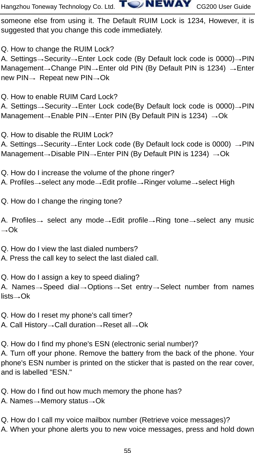 Hangzhou Toneway Technology Co. Ltd.    CG200 User Guide 55 someone else from using it. The Default RUIM Lock is 1234, However, it is suggested that you change this code immediately.  Q. How to change the RUIM Lock? A. Settings Security Enter Lock code (By Default lock code is 0000) PIN Management Change PIN Enter old PIN (By Default PIN is 1234)  Enter new PIN  Repeat new PIN Ok   Q. How to enable RUIM Card Lock? A. Settings Security Enter Lock code(By Default lock code is 0000) PIN Management Enable PIN Enter PIN (By Default PIN is 1234)  Ok  Q. How to disable the RUIM Lock? A. Settings Security Enter Lock code (By Default lock code is 0000)  PIN Management Disable PIN Enter PIN (By Default PIN is 1234)  Ok  Q. How do I increase the volume of the phone ringer? A. Profiles select any mode Edit profile Ringer volume select High    Q. How do I change the ringing tone?  A. Profiles  select any mode Edit profile Ring tone select any music Ok  Q. How do I view the last dialed numbers? A. Press the call key to select the last dialed call.  Q. How do I assign a key to speed dialing? A. Names Speed dial Options Set entry Select number from names lists Ok  Q. How do I reset my phone&apos;s call timer? A. Call History Call duration Reset all Ok  Q. How do I find my phone&apos;s ESN (electronic serial number)? A. Turn off your phone. Remove the battery from the back of the phone. Your phone&apos;s ESN number is printed on the sticker that is pasted on the rear cover, and is labelled &quot;ESN.&quot;  Q. How do I find out how much memory the phone has? A. Names Memory status Ok  Q. How do I call my voice mailbox number (Retrieve voice messages)? A. When your phone alerts you to new voice messages, press and hold down 