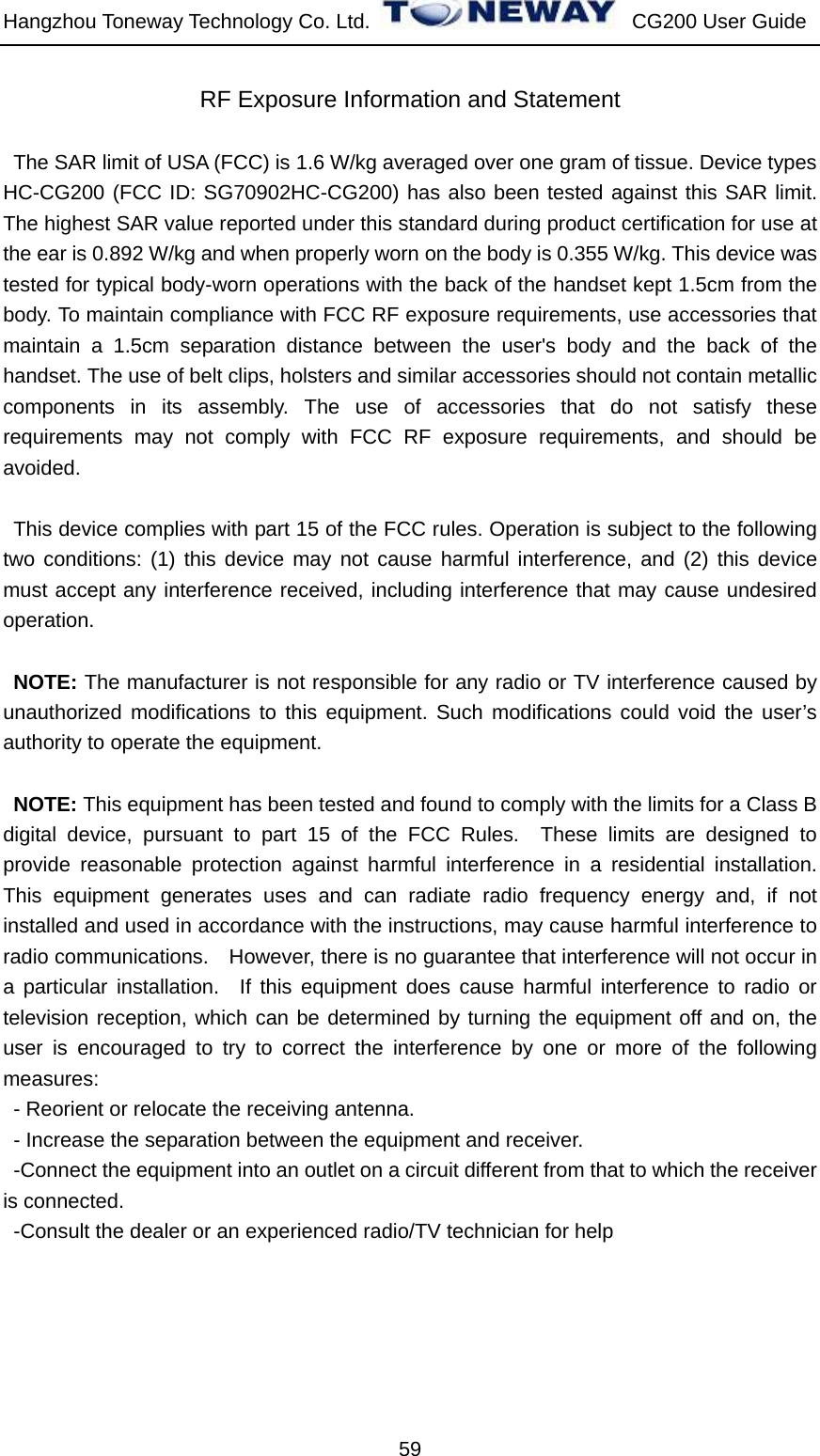 Hangzhou Toneway Technology Co. Ltd.    CG200 User Guide 59 RF Exposure Information and Statement   The SAR limit of USA (FCC) is 1.6 W/kg averaged over one gram of tissue. Device types HC-CG200 (FCC ID: SG70902HC-CG200) has also been tested against this SAR limit. The highest SAR value reported under this standard during product certification for use at the ear is 0.892 W/kg and when properly worn on the body is 0.355 W/kg. This device was tested for typical body-worn operations with the back of the handset kept 1.5cm from the body. To maintain compliance with FCC RF exposure requirements, use accessories that maintain a 1.5cm separation distance between the user&apos;s body and the back of the handset. The use of belt clips, holsters and similar accessories should not contain metallic components in its assembly. The use of accessories that do not satisfy these requirements may not comply with FCC RF exposure requirements, and should be avoided.  This device complies with part 15 of the FCC rules. Operation is subject to the following two conditions: (1) this device may not cause harmful interference, and (2) this device must accept any interference received, including interference that may cause undesired operation.  NOTE: The manufacturer is not responsible for any radio or TV interference caused by unauthorized modifications to this equipment. Such modifications could void the user’s authority to operate the equipment.  NOTE: This equipment has been tested and found to comply with the limits for a Class B digital device, pursuant to part 15 of the FCC Rules.  These limits are designed to provide reasonable protection against harmful interference in a residential installation.  This equipment generates uses and can radiate radio frequency energy and, if not installed and used in accordance with the instructions, may cause harmful interference to radio communications.    However, there is no guarantee that interference will not occur in a particular installation.  If this equipment does cause harmful interference to radio or television reception, which can be determined by turning the equipment off and on, the user is encouraged to try to correct the interference by one or more of the following measures: - Reorient or relocate the receiving antenna. - Increase the separation between the equipment and receiver. -Connect the equipment into an outlet on a circuit different from that to which the receiver is connected. -Consult the dealer or an experienced radio/TV technician for help   