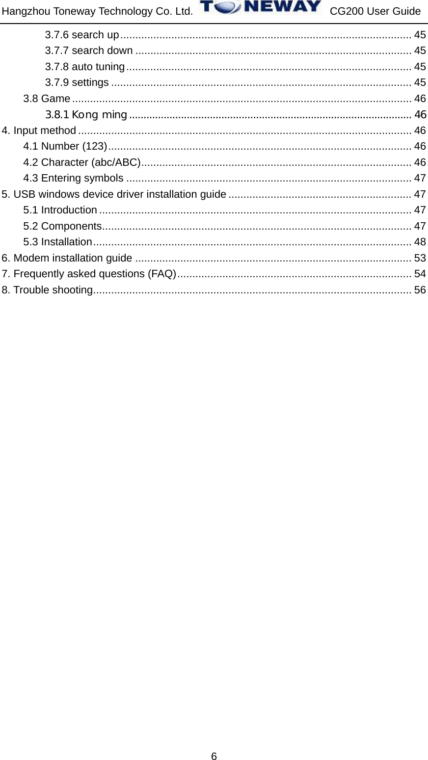 Hangzhou Toneway Technology Co. Ltd.    CG200 User Guide 6 3.7.6 search up................................................................................................. 45 3.7.7 search down ............................................................................................ 45 3.7.8 auto tuning............................................................................................... 45 3.7.9 settings .................................................................................................... 45 3.8 Game................................................................................................................. 46 3.8.1 Kong ming.................................................................................................. 46 4. Input method ............................................................................................................... 46 4.1 Number (123)..................................................................................................... 46 4.2 Character (abc/ABC).......................................................................................... 46 4.3 Entering symbols ............................................................................................... 47 5. USB windows device driver installation guide ............................................................. 47 5.1 Introduction ........................................................................................................ 47 5.2 Components....................................................................................................... 47 5.3 Installation.......................................................................................................... 48 6. Modem installation guide ............................................................................................ 53 7. Frequently asked questions (FAQ).............................................................................. 54 8. Trouble shooting.......................................................................................................... 56                          