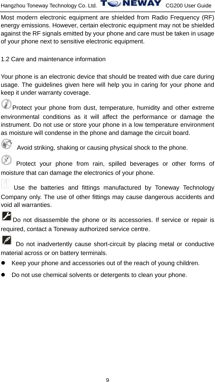 Hangzhou Toneway Technology Co. Ltd.    CG200 User Guide 9 Most modern electronic equipment are shielded from Radio Frequency (RF) energy emissions. However, certain electronic equipment may not be shielded against the RF signals emitted by your phone and care must be taken in usage of your phone next to sensitive electronic equipment. 1.2 Care and maintenance information   Your phone is an electronic device that should be treated with due care during usage. The guidelines given here will help you in caring for your phone and keep it under warranty coverage. Protect your phone from dust, temperature, humidity and other extreme environmental conditions as it will affect the performance or damage the instrument. Do not use or store your phone in a low temperature environment as moisture will condense in the phone and damage the circuit board.   Avoid striking, shaking or causing physical shock to the phone.    Protect your phone from rain, spilled beverages or other forms of moisture that can damage the electronics of your phone.  Use the batteries and fittings manufactured by Toneway Technology Company only. The use of other fittings may cause dangerous accidents and void all warranties. Do not disassemble the phone or its accessories. If service or repair is required, contact a Toneway authorized service centre.    Do not inadvertently cause short-circuit by placing metal or conductive material across or on battery terminals. z  Keep your phone and accessories out of the reach of young children. z  Do not use chemical solvents or detergents to clean your phone.   