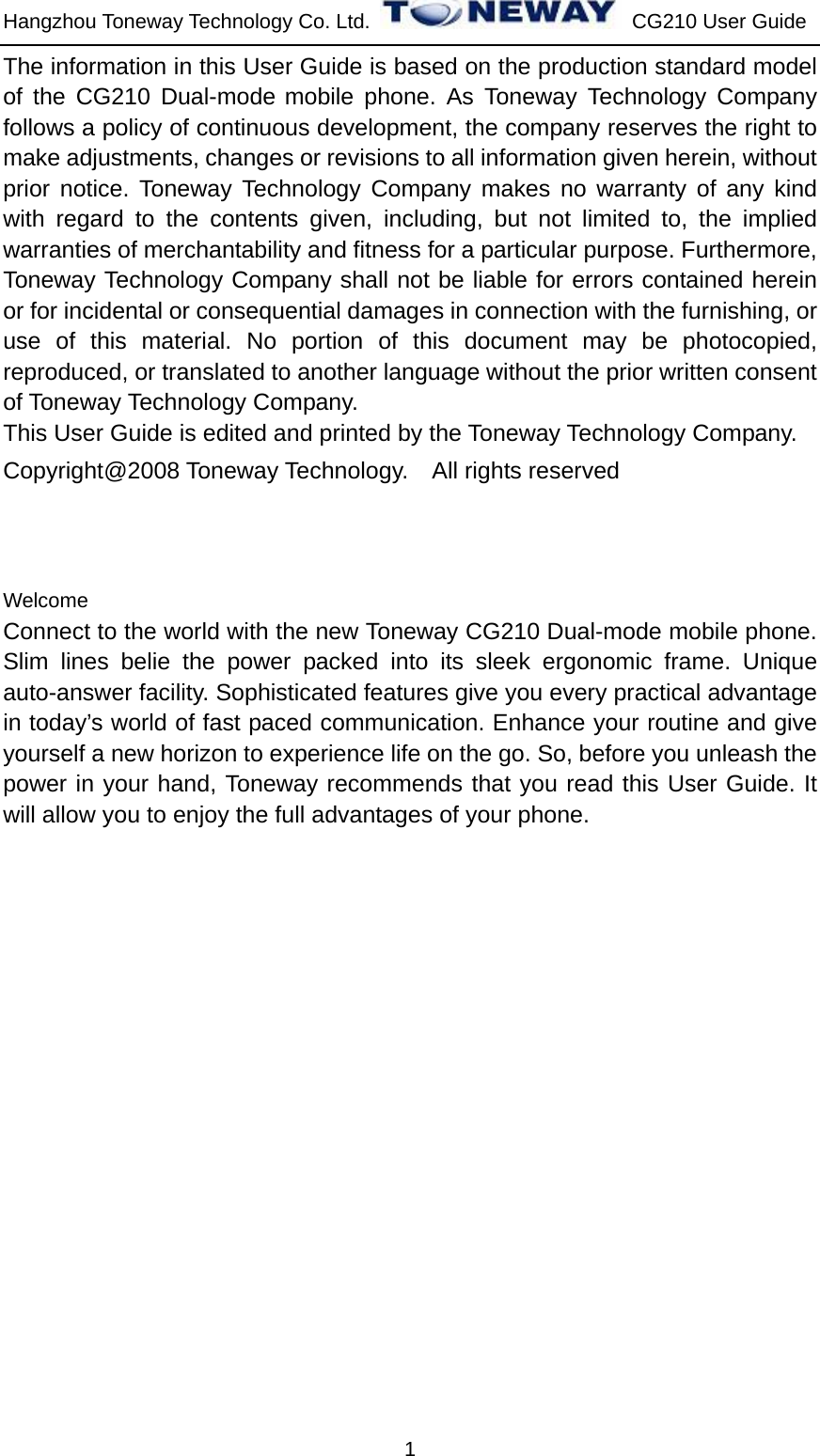 Hangzhou Toneway Technology Co. Ltd.    CG210 User Guide 1 The information in this User Guide is based on the production standard model of the CG210 Dual-mode mobile phone. As Toneway Technology Company follows a policy of continuous development, the company reserves the right to make adjustments, changes or revisions to all information given herein, without prior notice. Toneway Technology Company makes no warranty of any kind with regard to the contents given, including, but not limited to, the implied warranties of merchantability and fitness for a particular purpose. Furthermore, Toneway Technology Company shall not be liable for errors contained herein or for incidental or consequential damages in connection with the furnishing, or use of this material. No portion of this document may be photocopied, reproduced, or translated to another language without the prior written consent of Toneway Technology Company. This User Guide is edited and printed by the Toneway Technology Company. Copyright@2008 Toneway Technology.    All rights reserved    Welcome Connect to the world with the new Toneway CG210 Dual-mode mobile phone. Slim lines belie the power packed into its sleek ergonomic frame. Unique auto-answer facility. Sophisticated features give you every practical advantage in today’s world of fast paced communication. Enhance your routine and give yourself a new horizon to experience life on the go. So, before you unleash the power in your hand, Toneway recommends that you read this User Guide. It will allow you to enjoy the full advantages of your phone.                    