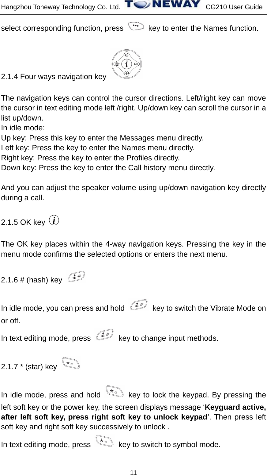 Hangzhou Toneway Technology Co. Ltd.    CG210 User Guide 11 select corresponding function, press    key to enter the Names function. 2.1.4 Four ways navigation key   The navigation keys can control the cursor directions. Left/right key can move the cursor in text editing mode left /right. Up/down key can scroll the cursor in a list up/down. In idle mode: Up key: Press this key to enter the Messages menu directly. Left key: Press the key to enter the Names menu directly. Right key: Press the key to enter the Profiles directly.   Down key: Press the key to enter the Call history menu directly.  And you can adjust the speaker volume using up/down navigation key directly during a call.   2.1.5 OK key   The OK key places within the 4-way navigation keys. Pressing the key in the menu mode confirms the selected options or enters the next menu. 2.1.6 # (hash) key   In idle mode, you can press and hold    key to switch the Vibrate Mode on or off.   In text editing mode, press    key to change input methods. 2.1.7 * (star) key   In idle mode, press and hold   key to lock the keypad. By pressing the left soft key or the power key, the screen displays message ‘Keyguard active, after left soft key, press right soft key to unlock keypad’. Then press left soft key and right soft key successively to unlock . In text editing mode, press    key to switch to symbol mode. 