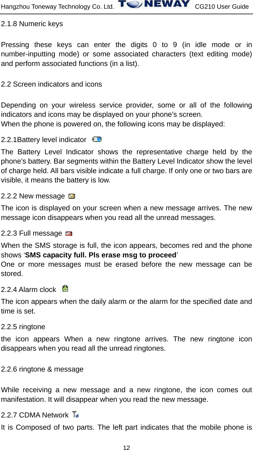 Hangzhou Toneway Technology Co. Ltd.    CG210 User Guide 12 2.1.8 Numeric keys Pressing these keys can enter the digits 0 to 9 (in idle mode or in number-inputting mode) or some associated characters (text editing mode) and perform associated functions (in a list). 2.2 Screen indicators and icons Depending on your wireless service provider, some or all of the following indicators and icons may be displayed on your phone’s screen.   When the phone is powered on, the following icons may be displayed: 2.2.1Battery level indicator   The Battery Level Indicator shows the representative charge held by the phone’s battery. Bar segments within the Battery Level Indicator show the level of charge held. All bars visible indicate a full charge. If only one or two bars are visible, it means the battery is low.   2.2.2 New message   The icon is displayed on your screen when a new message arrives. The new message icon disappears when you read all the unread messages.   2.2.3 Full message   When the SMS storage is full, the icon appears, becomes red and the phone shows ‘SMS capacity full. Pls erase msg to proceed’ One or more messages must be erased before the new message can be stored. 2.2.4 Alarm clock   The icon appears when the daily alarm or the alarm for the specified date and time is set. 2.2.5 ringtone the icon appears When a new ringtone arrives. The new ringtone icon disappears when you read all the unread ringtones.   2.2.6 ringtone &amp; message While receiving a new message and a new ringtone, the icon comes out manifestation. It will disappear when you read the new message. 2.2.7 CDMA Network   It is Composed of two parts. The left part indicates that the mobile phone is 