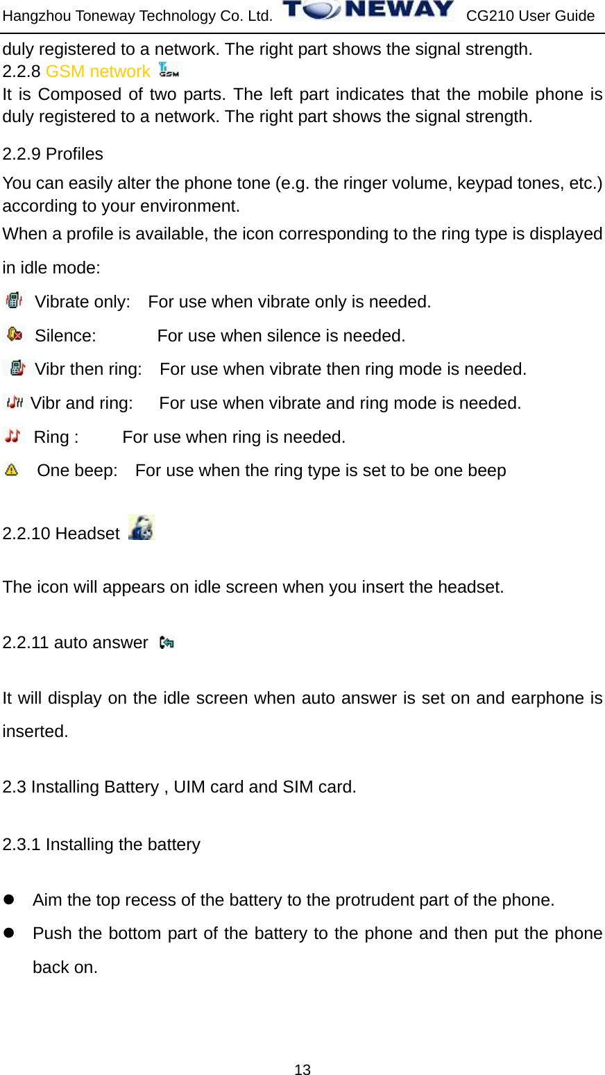 Hangzhou Toneway Technology Co. Ltd.    CG210 User Guide 13 duly registered to a network. The right part shows the signal strength. 2.2.8 GSM network   It is Composed of two parts. The left part indicates that the mobile phone is duly registered to a network. The right part shows the signal strength. 2.2.9 Profiles You can easily alter the phone tone (e.g. the ringer volume, keypad tones, etc.) according to your environment. When a profile is available, the icon corresponding to the ring type is displayed in idle mode:   Vibrate only:    For use when vibrate only is needed.  Silence:       For use when silence is needed.  Vibr then ring:    For use when vibrate then ring mode is needed. Vibr and ring:      For use when vibrate and ring mode is needed.  Ring :     For use when ring is needed.      One beep:    For use when the ring type is set to be one beep 2.2.10 Headset        The icon will appears on idle screen when you insert the headset. 2.2.11 auto answer   It will display on the idle screen when auto answer is set on and earphone is inserted. 2.3 Installing Battery , UIM card and SIM card. 2.3.1 Installing the battery z  Aim the top recess of the battery to the protrudent part of the phone. z  Push the bottom part of the battery to the phone and then put the phone back on. 