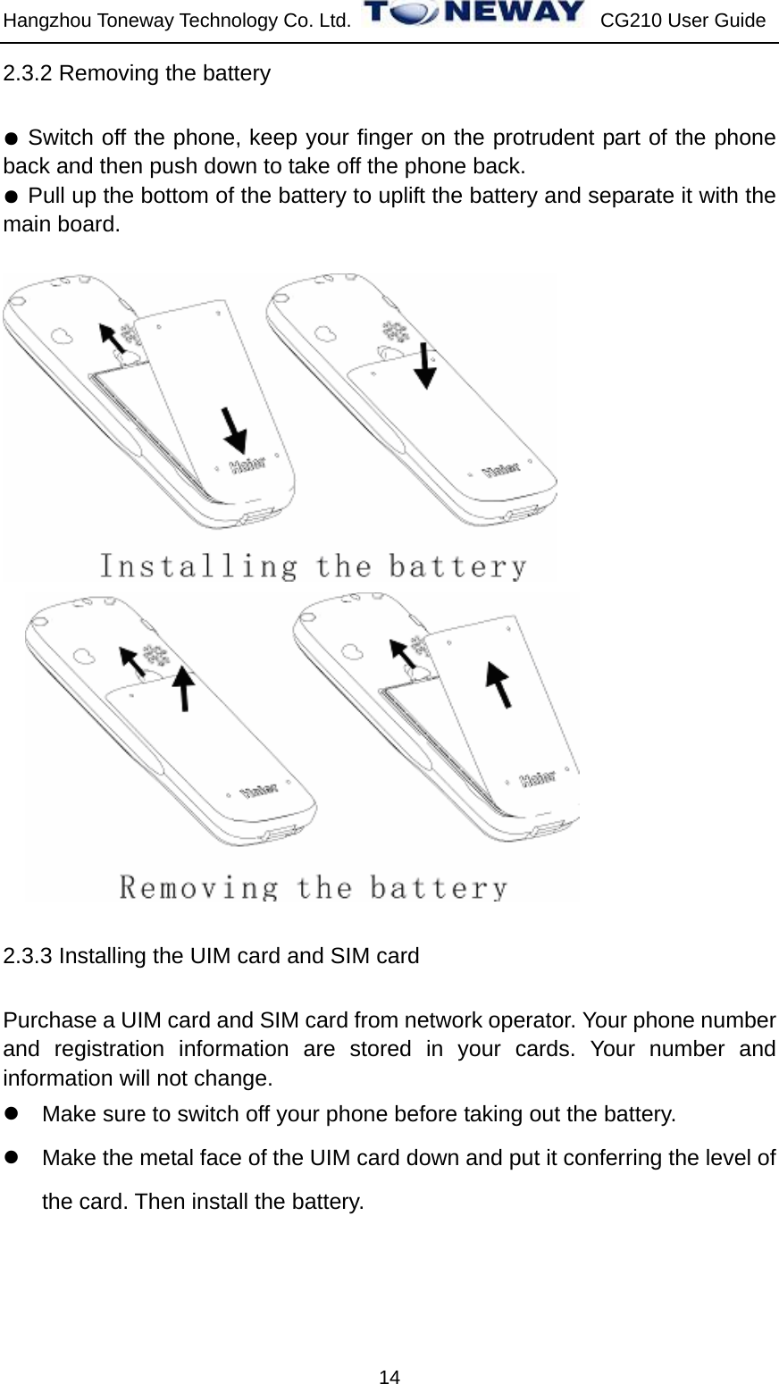 Hangzhou Toneway Technology Co. Ltd.    CG210 User Guide 14 2.3.2 Removing the battery ● Switch off the phone, keep your finger on the protrudent part of the phone back and then push down to take off the phone back. ● Pull up the bottom of the battery to uplift the battery and separate it with the main board.       2.3.3 Installing the UIM card and SIM card Purchase a UIM card and SIM card from network operator. Your phone number and registration information are stored in your cards. Your number and information will not change. z  Make sure to switch off your phone before taking out the battery. z  Make the metal face of the UIM card down and put it conferring the level of the card. Then install the battery. 