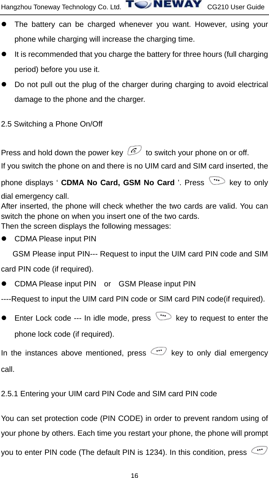 Hangzhou Toneway Technology Co. Ltd.    CG210 User Guide 16 z  The battery can be charged whenever you want. However, using your phone while charging will increase the charging time. z  It is recommended that you charge the battery for three hours (full charging period) before you use it. z  Do not pull out the plug of the charger during charging to avoid electrical damage to the phone and the charger. 2.5 Switching a Phone On/Off Press and hold down the power key    to switch your phone on or off.   If you switch the phone on and there is no UIM card and SIM card inserted, the phone displays ‘ CDMA No Card, GSM No Card ’. Press   key to only dial emergency call. After inserted, the phone will check whether the two cards are valid. You can switch the phone on when you insert one of the two cards. Then the screen displays the following messages: z  CDMA Please input PIN   GSM Please input PIN--- Request to input the UIM card PIN code and SIM card PIN code (if required). z  CDMA Please input PIN    or    GSM Please input PIN ----Request to input the UIM card PIN code or SIM card PIN code(if required). z  Enter Lock code --- In idle mode, press    key to request to enter the phone lock code (if required). In the instances above mentioned, press   key to only dial emergency call. 2.5.1 Entering your UIM card PIN Code and SIM card PIN code You can set protection code (PIN CODE) in order to prevent random using of your phone by others. Each time you restart your phone, the phone will prompt you to enter PIN code (The default PIN is 1234). In this condition, press   