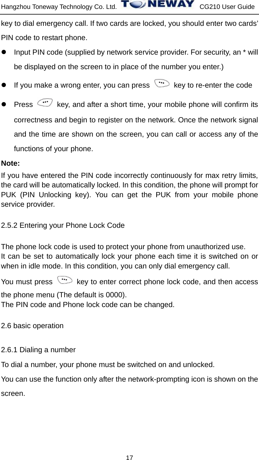 Hangzhou Toneway Technology Co. Ltd.    CG210 User Guide 17 key to dial emergency call. If two cards are locked, you should enter two cards’ PIN code to restart phone. z  Input PIN code (supplied by network service provider. For security, an * will be displayed on the screen to in place of the number you enter.) z  If you make a wrong enter, you can press    key to re-enter the code z Press    key, and after a short time, your mobile phone will confirm its correctness and begin to register on the network. Once the network signal and the time are shown on the screen, you can call or access any of the functions of your phone.   Note: If you have entered the PIN code incorrectly continuously for max retry limits, the card will be automatically locked. In this condition, the phone will prompt for PUK (PIN Unlocking key). You can get the PUK from your mobile phone service provider. 2.5.2 Entering your Phone Lock Code The phone lock code is used to protect your phone from unauthorized use.   It can be set to automatically lock your phone each time it is switched on or when in idle mode. In this condition, you can only dial emergency call. You must press    key to enter correct phone lock code, and then access the phone menu (The default is 0000). The PIN code and Phone lock code can be changed.   2.6 basic operation 2.6.1 Dialing a number To dial a number, your phone must be switched on and unlocked. You can use the function only after the network-prompting icon is shown on the screen. 