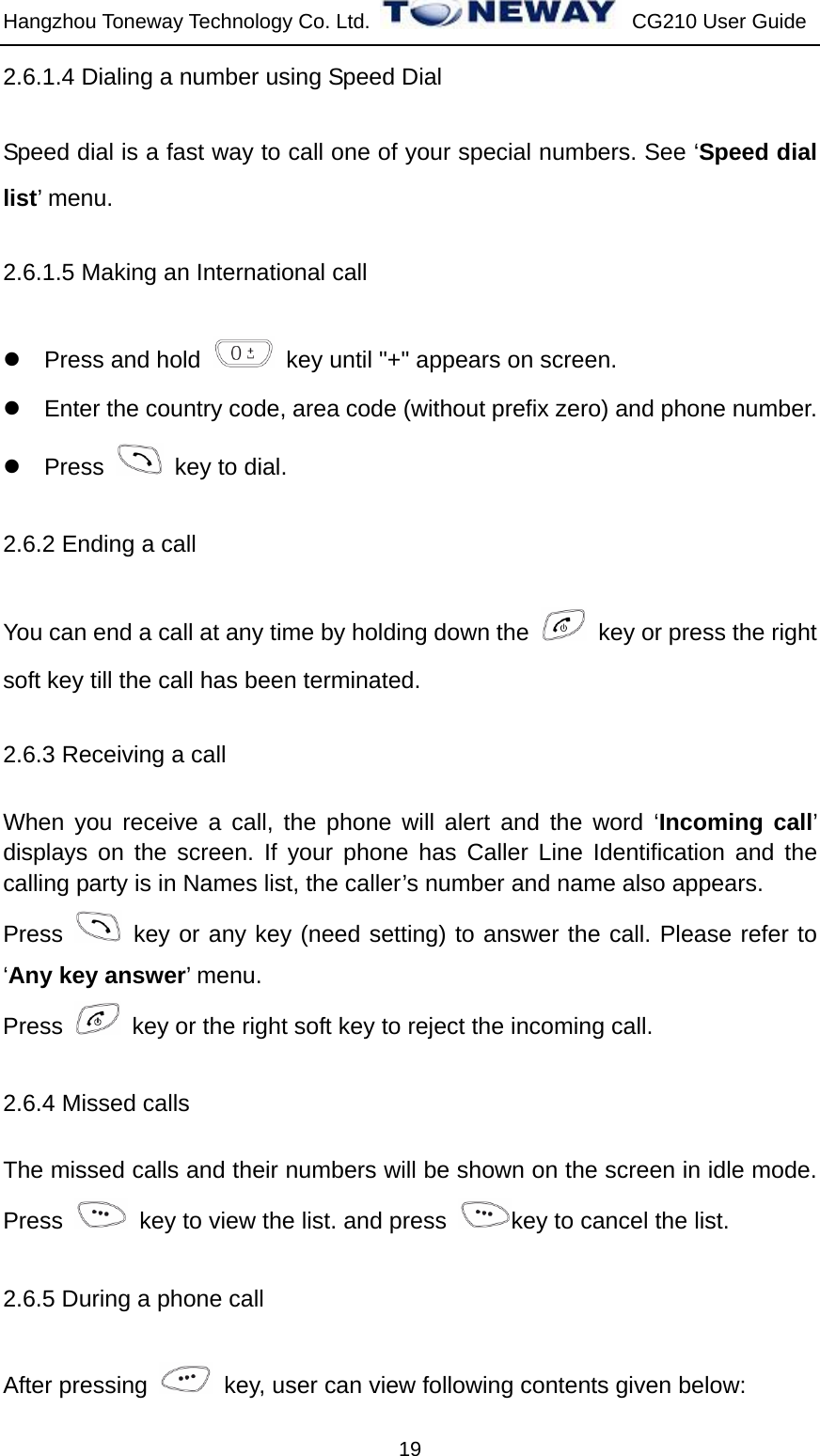 Hangzhou Toneway Technology Co. Ltd.    CG210 User Guide 19 2.6.1.4 Dialing a number using Speed Dial Speed dial is a fast way to call one of your special numbers. See ‘Speed dial list’ menu. 2.6.1.5 Making an International call z  Press and hold    key until &quot;+&quot; appears on screen. z  Enter the country code, area code (without prefix zero) and phone number. z Press    key to dial. 2.6.2 Ending a call You can end a call at any time by holding down the    key or press the right soft key till the call has been terminated. 2.6.3 Receiving a call   When you receive a call, the phone will alert and the word ‘Incoming call’ displays on the screen. If your phone has Caller Line Identification and the calling party is in Names list, the caller’s number and name also appears. Press   key or any key (need setting) to answer the call. Please refer to ‘Any key answer’ menu. Press    key or the right soft key to reject the incoming call. 2.6.4 Missed calls The missed calls and their numbers will be shown on the screen in idle mode. Press    key to view the list. and press  key to cancel the list.   2.6.5 During a phone call After pressing    key, user can view following contents given below: 