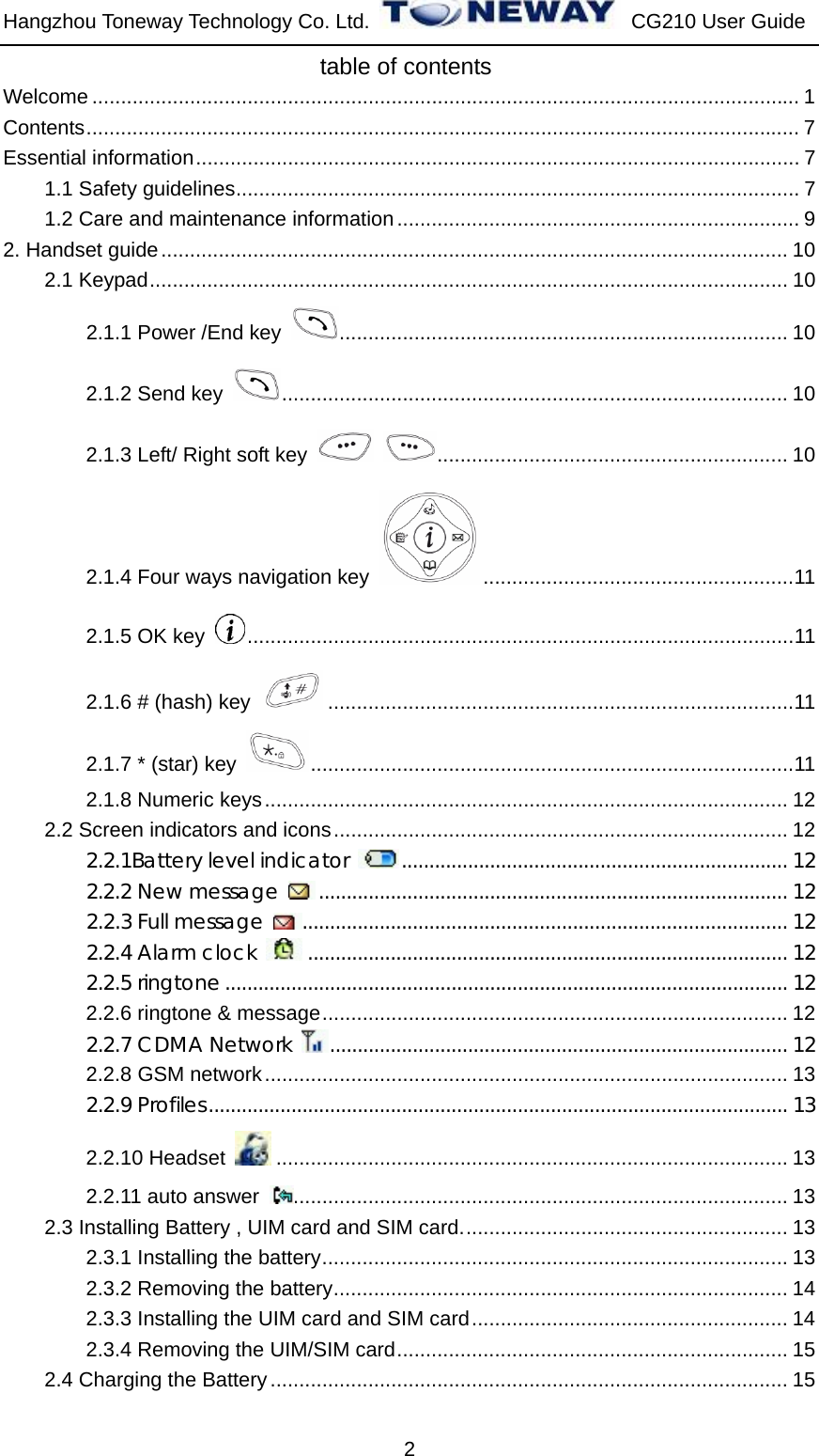 Hangzhou Toneway Technology Co. Ltd.    CG210 User Guide 2                            table of contents Welcome ........................................................................................................................... 1 Contents............................................................................................................................ 7 Essential information......................................................................................................... 7 1.1 Safety guidelines.................................................................................................. 7 1.2 Care and maintenance information...................................................................... 9 2. Handset guide............................................................................................................. 10 2.1 Keypad............................................................................................................... 10 2.1.1 Power /End key  .............................................................................. 10 2.1.2 Send key  ........................................................................................ 10 2.1.3 Left/ Right soft key   ............................................................. 10 2.1.4 Four ways navigation key  ......................................................11 2.1.5 OK key  ...............................................................................................11 2.1.6 # (hash) key  .................................................................................11 2.1.7 * (star) key  ....................................................................................11 2.1.8 Numeric keys........................................................................................... 12 2.2 Screen indicators and icons............................................................................... 12 2.2.1Battery level indicator  ...................................................................... 12 2.2.2 New message  ..................................................................................... 12 2.2.3 Full message  ........................................................................................ 12 2.2.4 Alarm clock  ....................................................................................... 12 2.2.5 ringtone...................................................................................................... 12 2.2.6 ringtone &amp; message................................................................................. 12 2.2.7 CDMA Network  ................................................................................... 12 2.2.8 GSM network........................................................................................... 13 2.2.9 Profiles......................................................................................................... 13 2.2.10 Headset  ......................................................................................... 13 2.2.11 auto answer  ...................................................................................... 13 2.3 Installing Battery , UIM card and SIM card......................................................... 13 2.3.1 Installing the battery................................................................................. 13 2.3.2 Removing the battery............................................................................... 14 2.3.3 Installing the UIM card and SIM card....................................................... 14 2.3.4 Removing the UIM/SIM card.................................................................... 15 2.4 Charging the Battery.......................................................................................... 15 