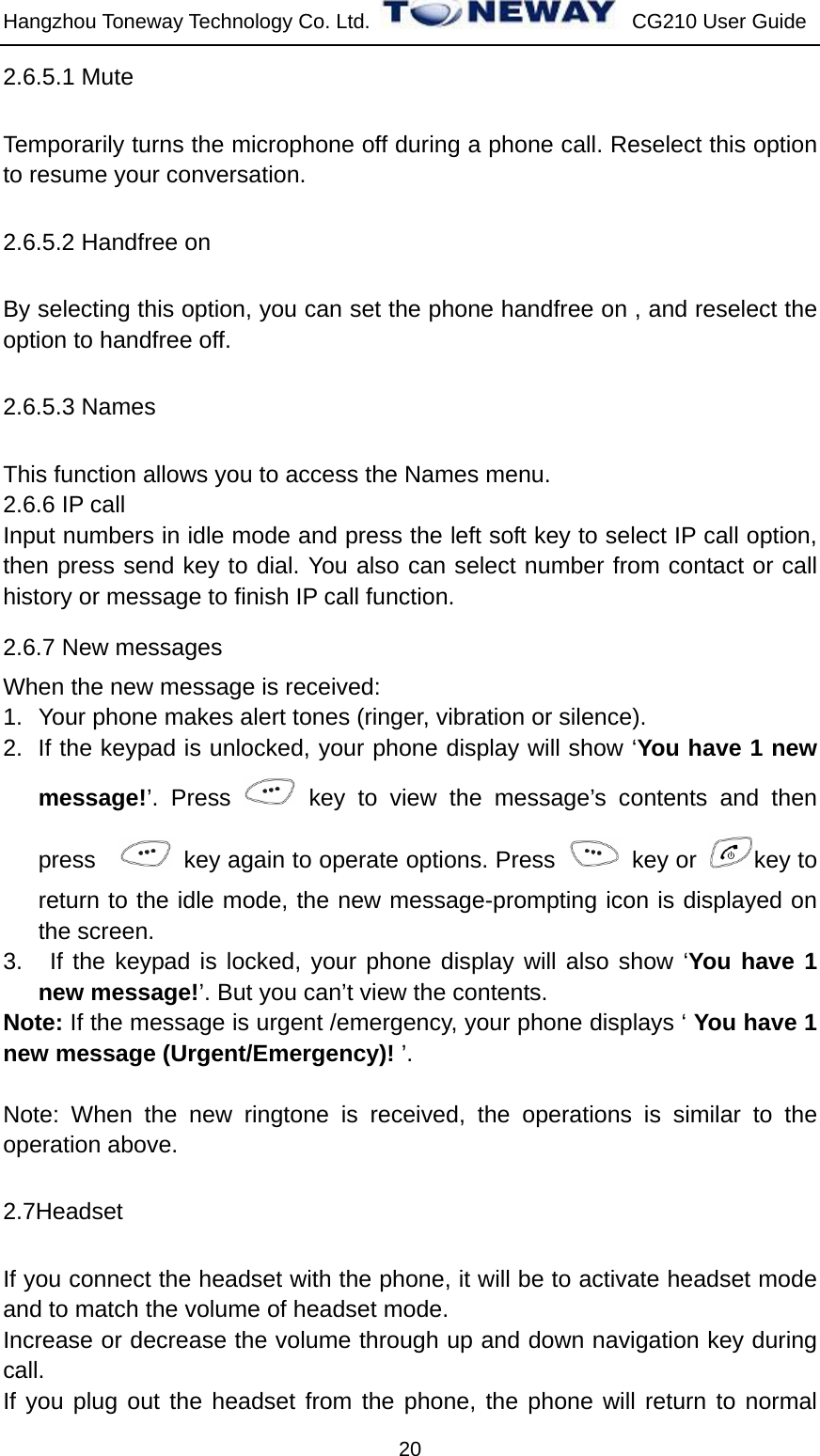 Hangzhou Toneway Technology Co. Ltd.    CG210 User Guide 20 2.6.5.1 Mute   Temporarily turns the microphone off during a phone call. Reselect this option to resume your conversation. 2.6.5.2 Handfree on By selecting this option, you can set the phone handfree on , and reselect the option to handfree off. 2.6.5.3 Names   This function allows you to access the Names menu. 2.6.6 IP call Input numbers in idle mode and press the left soft key to select IP call option, then press send key to dial. You also can select number from contact or call history or message to finish IP call function. 2.6.7 New messages When the new message is received: 1.  Your phone makes alert tones (ringer, vibration or silence).   2.  If the keypad is unlocked, your phone display will show ‘You have 1 new message!’. Press   key to view the message’s contents and then press     key again to operate options. Press   key or  key to return to the idle mode, the new message-prompting icon is displayed on the screen. 3.   If the keypad is locked, your phone display will also show ‘You have 1 new message!’. But you can’t view the contents. Note: If the message is urgent /emergency, your phone displays ‘ You have 1 new message (Urgent/Emergency)! ’.  Note: When the new ringtone is received, the operations is similar to the operation above. 2.7Headset If you connect the headset with the phone, it will be to activate headset mode and to match the volume of headset mode. Increase or decrease the volume through up and down navigation key during call. If you plug out the headset from the phone, the phone will return to normal 