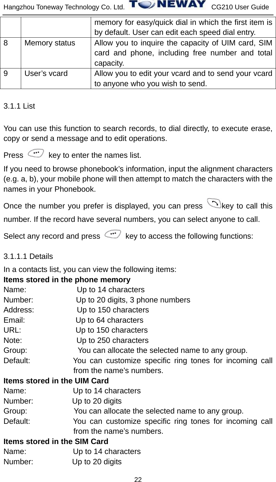 Hangzhou Toneway Technology Co. Ltd.    CG210 User Guide 22 memory for easy/quick dial in which the first item is by default. User can edit each speed dial entry. 8  Memory status  Allow you to inquire the capacity of UIM card, SIM card and phone, including free number and total capacity. 9  User’s vcard  Allow you to edit your vcard and to send your vcard to anyone who you wish to send. 3.1.1 List You can use this function to search records, to dial directly, to execute erase, copy or send a message and to edit operations. Press    key to enter the names list. If you need to browse phonebook’s information, input the alignment characters (e.g. a, b), your mobile phone will then attempt to match the characters with the names in your Phonebook. Once the number you prefer is displayed, you can press  key to call this number. If the record have several numbers, you can select anyone to call. Select any record and press    key to access the following functions: 3.1.1.1 Details In a contacts list, you can view the following items: Items stored in the phone memory Name:             Up to 14 characters Number:           Up to 20 digits, 3 phone numbers Address:           Up to 150 characters Email:             Up to 64 characters URL:              Up to 150 characters Note:              Up to 250 characters Group:             You can allocate the selected name to any group. Default:           You can customize specific ring tones for incoming call from the name’s numbers. Items stored in the UIM Card Name:            Up to 14 characters Number:          Up to 20 digits Group:            You can allocate the selected name to any group. Default:           You can customize specific ring tones for incoming call from the name’s numbers. Items stored in the SIM Card Name:            Up to 14 characters Number:          Up to 20 digits 