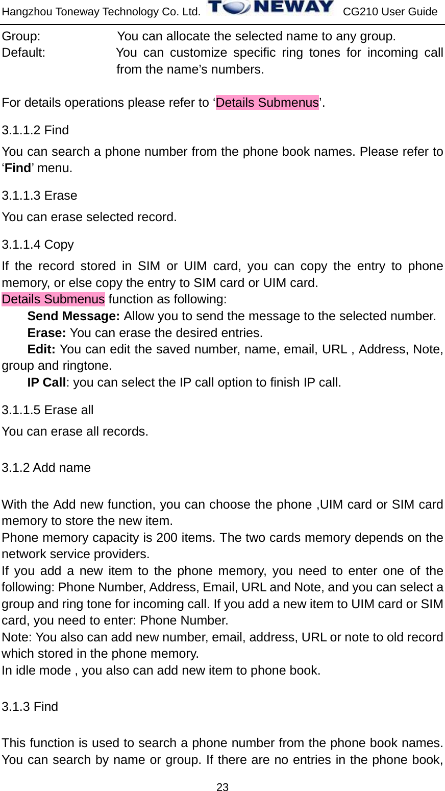 Hangzhou Toneway Technology Co. Ltd.    CG210 User Guide 23 Group:            You can allocate the selected name to any group. Default:           You can customize specific ring tones for incoming call from the name’s numbers.  For details operations please refer to ‘Details Submenus’. 3.1.1.2 Find You can search a phone number from the phone book names. Please refer to ‘Find’ menu. 3.1.1.3 Erase You can erase selected record. 3.1.1.4 Copy If the record stored in SIM or UIM card, you can copy the entry to phone memory, or else copy the entry to SIM card or UIM card. Details Submenus function as following: Send Message: Allow you to send the message to the selected number. Erase: You can erase the desired entries. Edit: You can edit the saved number, name, email, URL , Address, Note, group and ringtone. IP Call: you can select the IP call option to finish IP call. 3.1.1.5 Erase all You can erase all records. 3.1.2 Add name With the Add new function, you can choose the phone ,UIM card or SIM card memory to store the new item. Phone memory capacity is 200 items. The two cards memory depends on the network service providers. If you add a new item to the phone memory, you need to enter one of the following: Phone Number, Address, Email, URL and Note, and you can select a group and ring tone for incoming call. If you add a new item to UIM card or SIM card, you need to enter: Phone Number. Note: You also can add new number, email, address, URL or note to old record which stored in the phone memory. In idle mode , you also can add new item to phone book. 3.1.3 Find This function is used to search a phone number from the phone book names. You can search by name or group. If there are no entries in the phone book, 