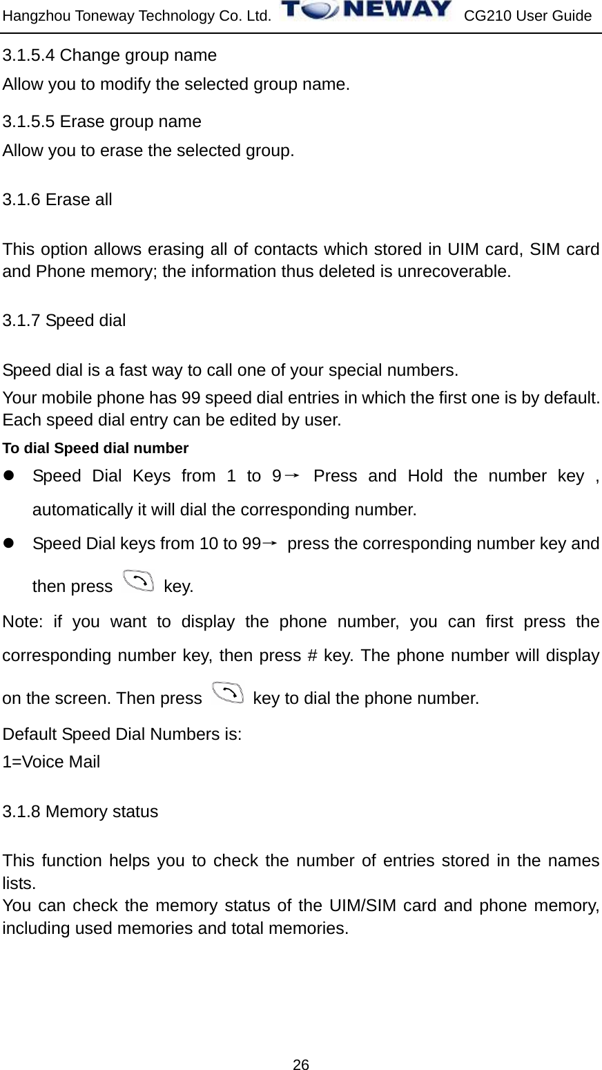 Hangzhou Toneway Technology Co. Ltd.    CG210 User Guide 26 3.1.5.4 Change group name Allow you to modify the selected group name. 3.1.5.5 Erase group name Allow you to erase the selected group. 3.1.6 Erase all This option allows erasing all of contacts which stored in UIM card, SIM card and Phone memory; the information thus deleted is unrecoverable.   3.1.7 Speed dial Speed dial is a fast way to call one of your special numbers. Your mobile phone has 99 speed dial entries in which the first one is by default. Each speed dial entry can be edited by user.  To dial Speed dial number z  Speed Dial Keys from 1 to 9→ Press and Hold the number key , automatically it will dial the corresponding number. z  Speed Dial keys from 10 to 99→  press the corresponding number key and then press   key. Note: if you want to display the phone number, you can first press the corresponding number key, then press # key. The phone number will display on the screen. Then press    key to dial the phone number. Default Speed Dial Numbers is: 1=Voice Mail   3.1.8 Memory status This function helps you to check the number of entries stored in the names lists. You can check the memory status of the UIM/SIM card and phone memory, including used memories and total memories.  