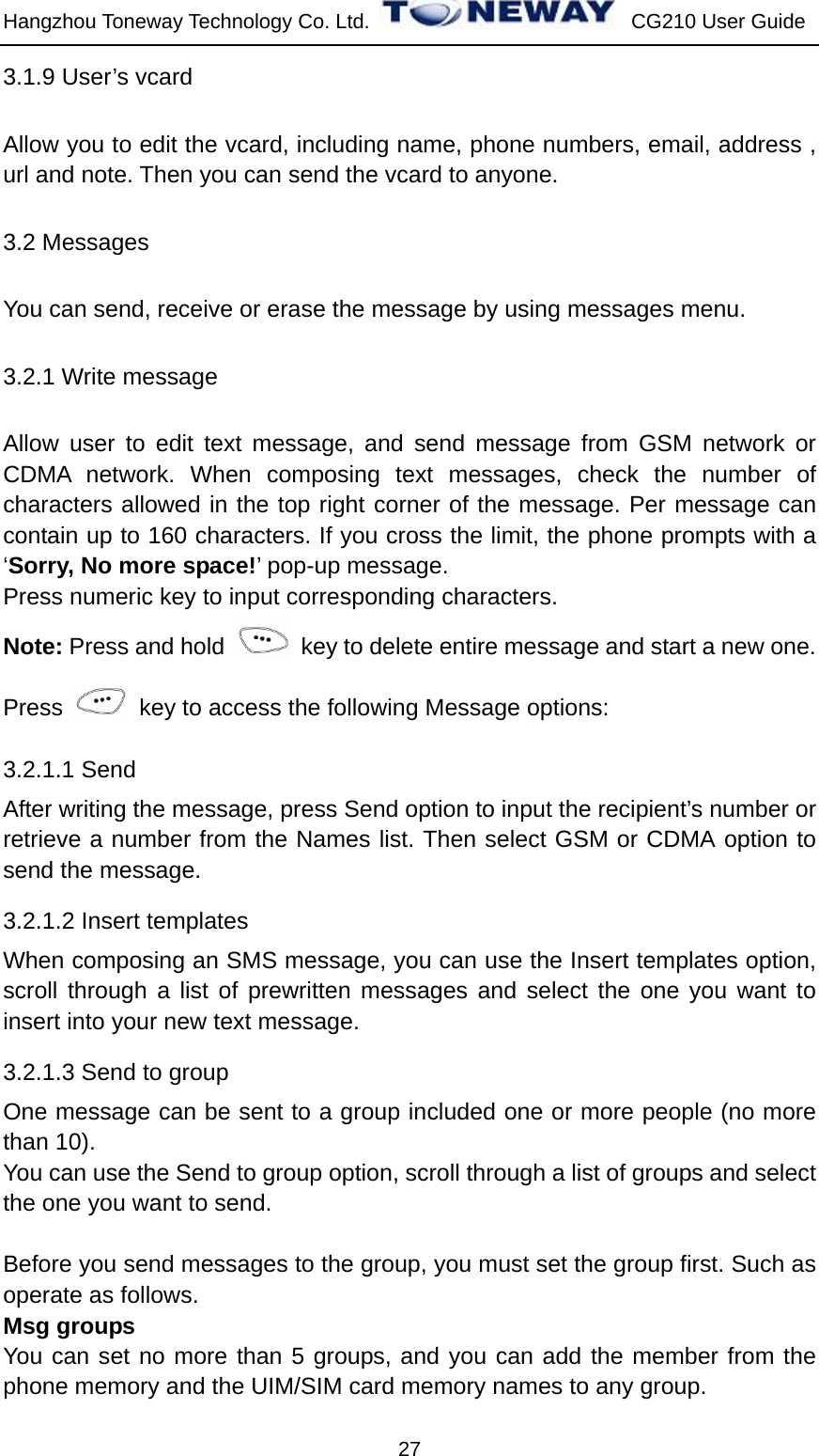 Hangzhou Toneway Technology Co. Ltd.    CG210 User Guide 27 3.1.9 User’s vcard Allow you to edit the vcard, including name, phone numbers, email, address , url and note. Then you can send the vcard to anyone. 3.2 Messages You can send, receive or erase the message by using messages menu. 3.2.1 Write message   Allow user to edit text message, and send message from GSM network or CDMA network. When composing text messages, check the number of characters allowed in the top right corner of the message. Per message can contain up to 160 characters. If you cross the limit, the phone prompts with a ‘Sorry, No more space!’ pop-up message.   Press numeric key to input corresponding characters. Note: Press and hold    key to delete entire message and start a new one. Press    key to access the following Message options: 3.2.1.1 Send   After writing the message, press Send option to input the recipient’s number or retrieve a number from the Names list. Then select GSM or CDMA option to send the message. 3.2.1.2 Insert templates When composing an SMS message, you can use the Insert templates option, scroll through a list of prewritten messages and select the one you want to insert into your new text message. 3.2.1.3 Send to group One message can be sent to a group included one or more people (no more than 10).   You can use the Send to group option, scroll through a list of groups and select the one you want to send.  Before you send messages to the group, you must set the group first. Such as operate as follows. Msg groups You can set no more than 5 groups, and you can add the member from the phone memory and the UIM/SIM card memory names to any group. 