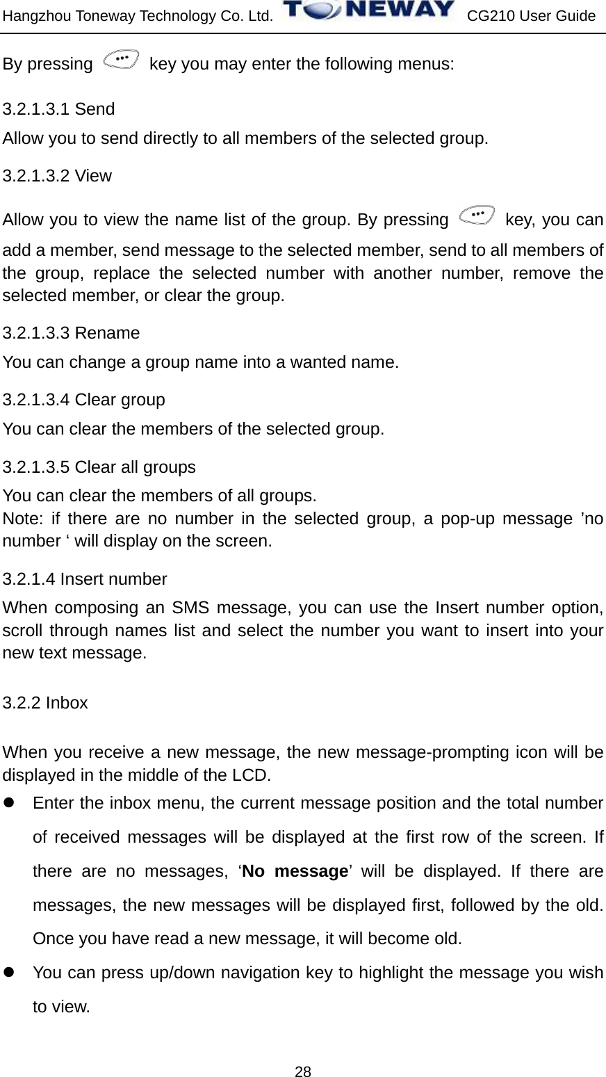 Hangzhou Toneway Technology Co. Ltd.    CG210 User Guide 28 By pressing    key you may enter the following menus: 3.2.1.3.1 Send Allow you to send directly to all members of the selected group.   3.2.1.3.2 View Allow you to view the name list of the group. By pressing    key, you can add a member, send message to the selected member, send to all members of the group, replace the selected number with another number, remove the selected member, or clear the group. 3.2.1.3.3 Rename You can change a group name into a wanted name. 3.2.1.3.4 Clear group   You can clear the members of the selected group. 3.2.1.3.5 Clear all groups   You can clear the members of all groups. Note: if there are no number in the selected group, a pop-up message ’no number ‘ will display on the screen. 3.2.1.4 Insert number When composing an SMS message, you can use the Insert number option, scroll through names list and select the number you want to insert into your new text message. 3.2.2 Inbox When you receive a new message, the new message-prompting icon will be displayed in the middle of the LCD. z  Enter the inbox menu, the current message position and the total number of received messages will be displayed at the first row of the screen. If there are no messages, ‘No message’ will be displayed. If there are messages, the new messages will be displayed first, followed by the old. Once you have read a new message, it will become old. z  You can press up/down navigation key to highlight the message you wish to view. 