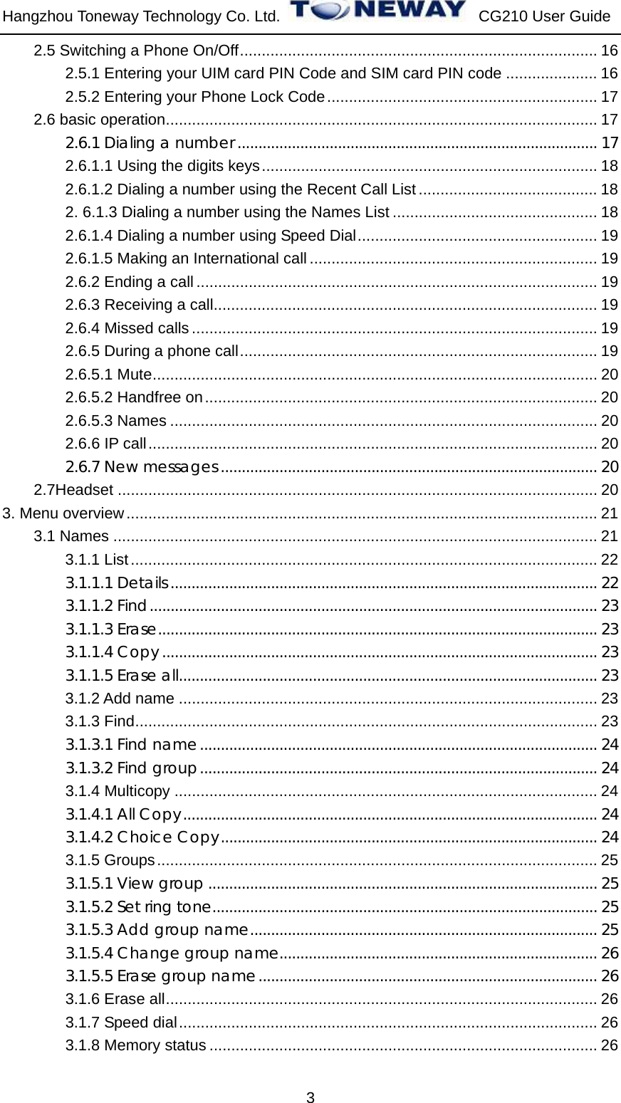 Hangzhou Toneway Technology Co. Ltd.    CG210 User Guide 3 2.5 Switching a Phone On/Off.................................................................................. 16 2.5.1 Entering your UIM card PIN Code and SIM card PIN code ..................... 16 2.5.2 Entering your Phone Lock Code.............................................................. 17 2.6 basic operation................................................................................................... 17 2.6.1 Dialing a number...................................................................................... 17 2.6.1.1 Using the digits keys............................................................................. 18 2.6.1.2 Dialing a number using the Recent Call List ......................................... 18 2. 6.1.3 Dialing a number using the Names List ............................................... 18 2.6.1.4 Dialing a number using Speed Dial....................................................... 19 2.6.1.5 Making an International call .................................................................. 19 2.6.2 Ending a call ............................................................................................ 19 2.6.3 Receiving a call........................................................................................ 19 2.6.4 Missed calls ............................................................................................. 19 2.6.5 During a phone call.................................................................................. 19 2.6.5.1 Mute...................................................................................................... 20 2.6.5.2 Handfree on.......................................................................................... 20 2.6.5.3 Names .................................................................................................. 20 2.6.6 IP call....................................................................................................... 20 2.6.7 New messages .......................................................................................... 20 2.7Headset .............................................................................................................. 20 3. Menu overview............................................................................................................ 21 3.1 Names ............................................................................................................... 21 3.1.1 List........................................................................................................... 22 3.1.1.1 Details...................................................................................................... 22 3.1.1.2 Find........................................................................................................... 23 3.1.1.3 Erase......................................................................................................... 23 3.1.1.4 Copy........................................................................................................ 23 3.1.1.5 Erase all.................................................................................................... 23 3.1.2 Add name ................................................................................................ 23 3.1.3 Find.......................................................................................................... 23 3.1.3.1 Find name............................................................................................... 24 3.1.3.2 Find group............................................................................................... 24 3.1.4 Multicopy ................................................................................................. 24 3.1.4.1 All Copy................................................................................................... 24 3.1.4.2 Choice Copy.......................................................................................... 24 3.1.5 Groups..................................................................................................... 25 3.1.5.1 View group ............................................................................................. 25 3.1.5.2 Set ring tone............................................................................................ 25 3.1.5.3 Add group name................................................................................... 25 3.1.5.4 Change group name............................................................................ 26 3.1.5.5 Erase group name................................................................................. 26 3.1.6 Erase all................................................................................................... 26 3.1.7 Speed dial................................................................................................ 26 3.1.8 Memory status ......................................................................................... 26 