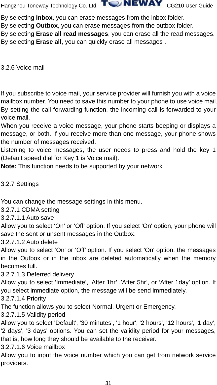 Hangzhou Toneway Technology Co. Ltd.    CG210 User Guide 31 By selecting Inbox, you can erase messages from the inbox folder. By selecting Outbox, you can erase messages from the outbox folder. By selecting Erase all read messages, you can erase all the read messages. By selecting Erase all, you can quickly erase all messages .  3.2.6 Voice mail  If you subscribe to voice mail, your service provider will furnish you with a voice mailbox number. You need to save this number to your phone to use voice mail. By setting the call forwarding function, the incoming call is forwarded to your voice mail. When you receive a voice message, your phone starts beeping or displays a message, or both. If you receive more than one message, your phone shows the number of messages received.   Listening to voice messages, the user needs to press and hold the key 1 (Default speed dial for Key 1 is Voice mail).   Note: This function needs to be supported by your network 3.2.7 Settings You can change the message settings in this menu. 3.2.7.1 CDMA setting 3.2.7.1.1 Auto save Allow you to select ‘On’ or ‘Off’ option. If you select &apos;On&apos; option, your phone will save the sent or unsent messages in the Outbox. 3.2.7.1.2 Auto delete Allow you to select ‘On’ or ‘Off’ option. If you select &apos;On&apos; option, the messages in the Outbox or in the inbox are deleted automatically when the memory becomes full.  3.2.7.1.3 Deferred delivery Allow you to select ‘Immediate’, ’After 1hr’ ,’After 5hr’, or ‘After 1day’ option. If you select immediate option, the message will be send immediately. 3.2.7.1.4 Priority   The function allows you to select Normal, Urgent or Emergency. 3.2.7.1.5 Validity period Allow you to select &apos;Default&apos;, &apos;30 minutes&apos;, &apos;1 hour&apos;, &apos;2 hours&apos;, &apos;12 hours&apos;, &apos;1 day&apos;, &apos;2 days&apos;, &apos;3 days&apos; options. You can set the validity period for your messages, that is, how long they should be available to the receiver.   3.2.7.1.6 Voice mailbox Allow you to input the voice number which you can get from network service providers. 