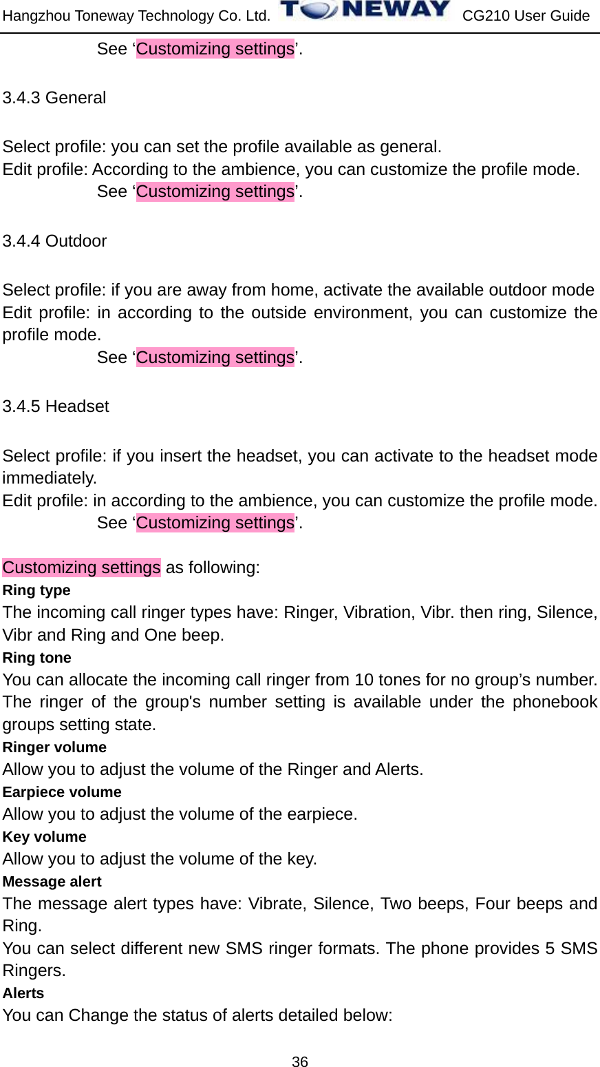 Hangzhou Toneway Technology Co. Ltd.    CG210 User Guide 36            See ‘Customizing settings’. 3.4.3 General   Select profile: you can set the profile available as general. Edit profile: According to the ambience, you can customize the profile mode.            See ‘Customizing settings’. 3.4.4 Outdoor Select profile: if you are away from home, activate the available outdoor mode   Edit profile: in according to the outside environment, you can customize the profile mode.            See ‘Customizing settings’. 3.4.5 Headset   Select profile: if you insert the headset, you can activate to the headset mode immediately.   Edit profile: in according to the ambience, you can customize the profile mode.            See ‘Customizing settings’.  Customizing settings as following:   Ring type The incoming call ringer types have: Ringer, Vibration, Vibr. then ring, Silence, Vibr and Ring and One beep. Ring tone You can allocate the incoming call ringer from 10 tones for no group’s number. The ringer of the group&apos;s number setting is available under the phonebook groups setting state. Ringer volume   Allow you to adjust the volume of the Ringer and Alerts. Earpiece volume Allow you to adjust the volume of the earpiece. Key volume Allow you to adjust the volume of the key. Message alert The message alert types have: Vibrate, Silence, Two beeps, Four beeps and Ring. You can select different new SMS ringer formats. The phone provides 5 SMS Ringers. Alerts  You can Change the status of alerts detailed below: 