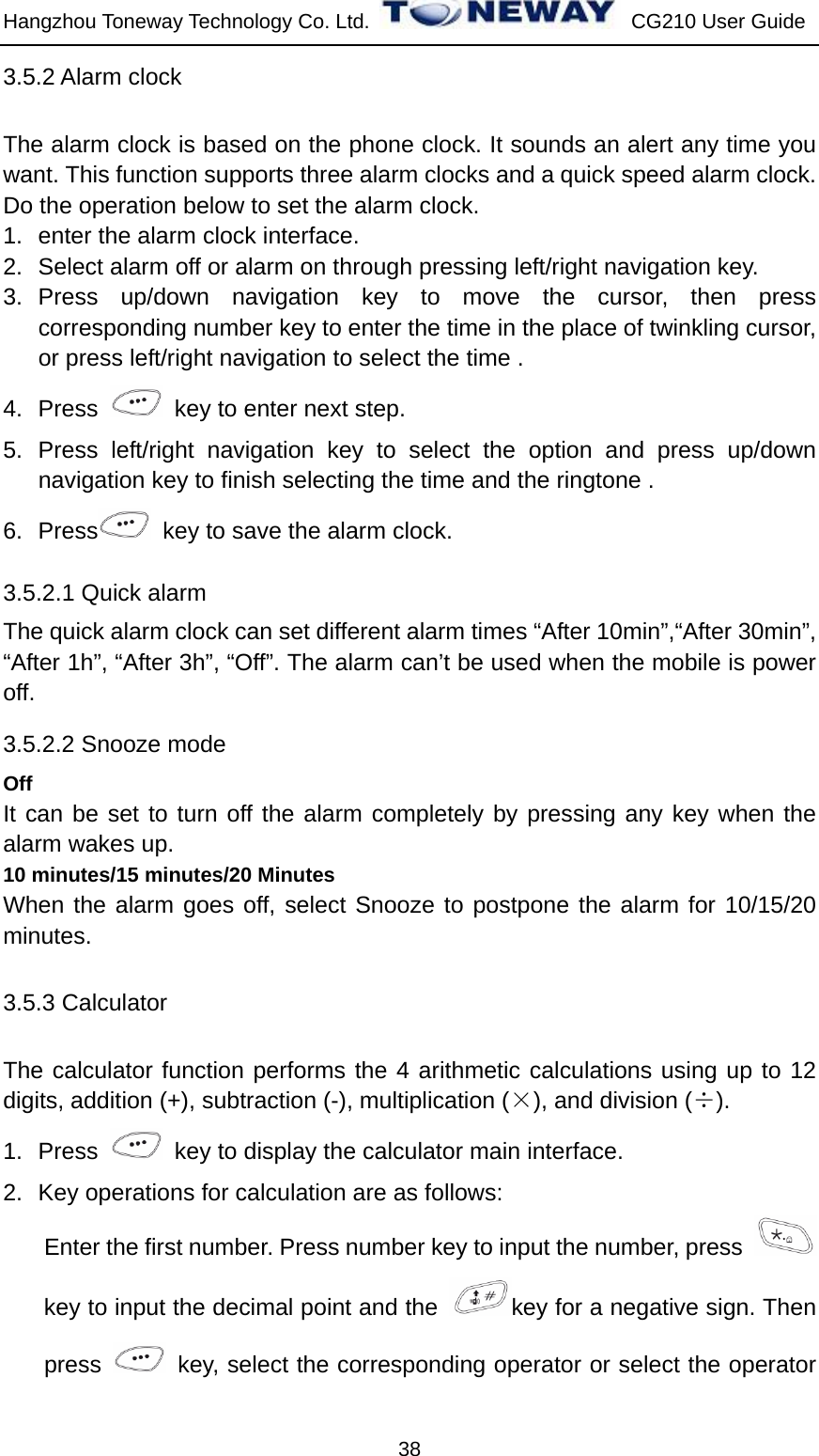 Hangzhou Toneway Technology Co. Ltd.    CG210 User Guide 38 3.5.2 Alarm clock The alarm clock is based on the phone clock. It sounds an alert any time you want. This function supports three alarm clocks and a quick speed alarm clock.   Do the operation below to set the alarm clock. 1.  enter the alarm clock interface. 2.  Select alarm off or alarm on through pressing left/right navigation key. 3. Press up/down navigation key to move the cursor, then press corresponding number key to enter the time in the place of twinkling cursor, or press left/right navigation to select the time . 4. Press    key to enter next step. 5. Press left/right navigation key to select the option and press up/down navigation key to finish selecting the time and the ringtone . 6. Press   key to save the alarm clock. 3.5.2.1 Quick alarm The quick alarm clock can set different alarm times “After 10min”,“After 30min”, “After 1h”, “After 3h”, “Off”. The alarm can’t be used when the mobile is power off. 3.5.2.2 Snooze mode Off It can be set to turn off the alarm completely by pressing any key when the alarm wakes up. 10 minutes/15 minutes/20 Minutes When the alarm goes off, select Snooze to postpone the alarm for 10/15/20 minutes. 3.5.3 Calculator The calculator function performs the 4 arithmetic calculations using up to 12 digits, addition (+), subtraction (-), multiplication (×), and division (÷).  1. Press    key to display the calculator main interface. 2.  Key operations for calculation are as follows: Enter the first number. Press number key to input the number, press   key to input the decimal point and the  key for a negative sign. Then press    key, select the corresponding operator or select the operator 