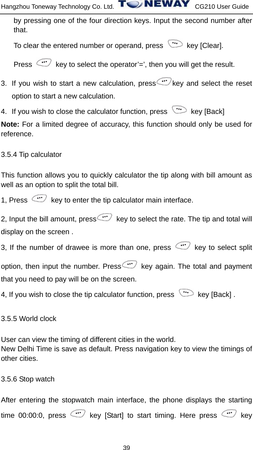 Hangzhou Toneway Technology Co. Ltd.    CG210 User Guide 39 by pressing one of the four direction keys. Input the second number after that. To clear the entered number or operand, press   key [Clear]. Press    key to select the operator’=’, then you will get the result. 3.  If you wish to start a new calculation, press key and select the reset option to start a new calculation.   4.  If you wish to close the calculator function, press   key [Back]  Note: For a limited degree of accuracy, this function should only be used for reference. 3.5.4 Tip calculator This function allows you to quickly calculator the tip along with bill amount as well as an option to split the total bill. 1, Press    key to enter the tip calculator main interface. 2, Input the bill amount, press   key to select the rate. The tip and total will display on the screen . 3, If the number of drawee is more than one, press   key to select split option, then input the number. Press  key again. The total and payment that you need to pay will be on the screen. 4, If you wish to close the tip calculator function, press    key [Back] . 3.5.5 World clock User can view the timing of different cities in the world. New Delhi Time is save as default. Press navigation key to view the timings of other cities. 3.5.6 Stop watch After entering the stopwatch main interface, the phone displays the starting time 00:00:0, press   key [Start] to start timing. Here press   key 