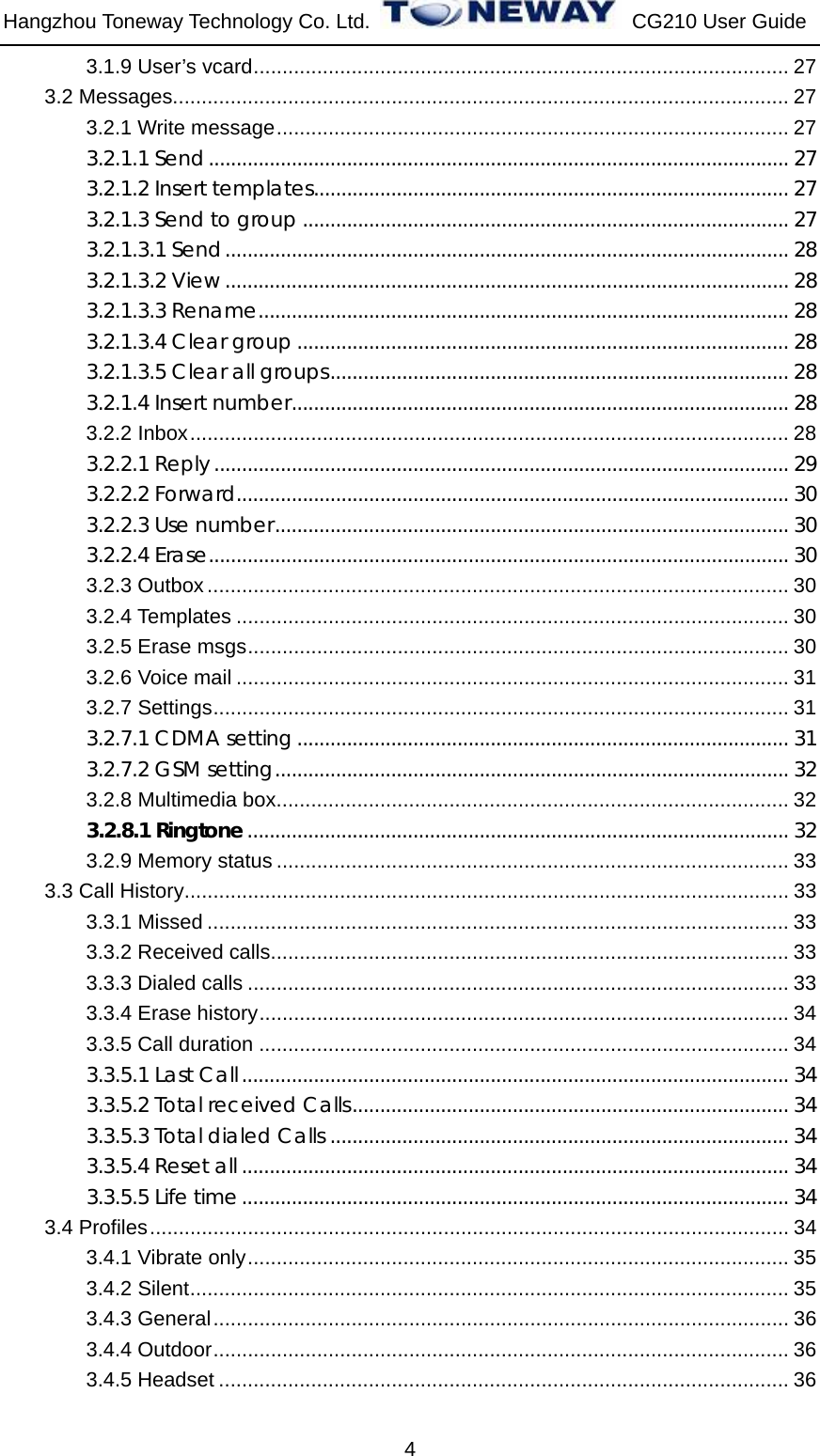 Hangzhou Toneway Technology Co. Ltd.    CG210 User Guide 4 3.1.9 User’s vcard............................................................................................. 27 3.2 Messages........................................................................................................... 27 3.2.1 Write message......................................................................................... 27 3.2.1.1 Send......................................................................................................... 27 3.2.1.2 Insert templates...................................................................................... 27 3.2.1.3 Send to group ........................................................................................ 27 3.2.1.3.1 Send...................................................................................................... 28 3.2.1.3.2 View ...................................................................................................... 28 3.2.1.3.3 Rename................................................................................................ 28 3.2.1.3.4 Clear group ......................................................................................... 28 3.2.1.3.5 Clear all groups................................................................................... 28 3.2.1.4 Insert number.......................................................................................... 28 3.2.2 Inbox........................................................................................................ 28 3.2.2.1 Reply ........................................................................................................ 29 3.2.2.2 Forward.................................................................................................... 30 3.2.2.3 Use number............................................................................................. 30 3.2.2.4 Erase......................................................................................................... 30 3.2.3 Outbox ..................................................................................................... 30 3.2.4 Templates ................................................................................................ 30 3.2.5 Erase msgs.............................................................................................. 30 3.2.6 Voice mail ................................................................................................ 31 3.2.7 Settings.................................................................................................... 31 3.2.7.1 CDMA setting......................................................................................... 31 3.2.7.2 GSM setting............................................................................................. 32 3.2.8 Multimedia box......................................................................................... 32 3.2.8.1 Ringtone.................................................................................................. 32 3.2.9 Memory status ......................................................................................... 33 3.3 Call History......................................................................................................... 33 3.3.1 Missed ..................................................................................................... 33 3.3.2 Received calls.......................................................................................... 33 3.3.3 Dialed calls .............................................................................................. 33 3.3.4 Erase history............................................................................................ 34 3.3.5 Call duration ............................................................................................ 34 3.3.5.1 Last Call................................................................................................... 34 3.3.5.2 Total received Calls............................................................................... 34 3.3.5.3 Total dialed Calls ................................................................................... 34 3.3.5.4 Reset all ................................................................................................... 34 3.3.5.5 Life time................................................................................................... 34 3.4 Profiles............................................................................................................... 34 3.4.1 Vibrate only.............................................................................................. 35 3.4.2 Silent........................................................................................................ 35 3.4.3 General.................................................................................................... 36 3.4.4 Outdoor.................................................................................................... 36 3.4.5 Headset ................................................................................................... 36 