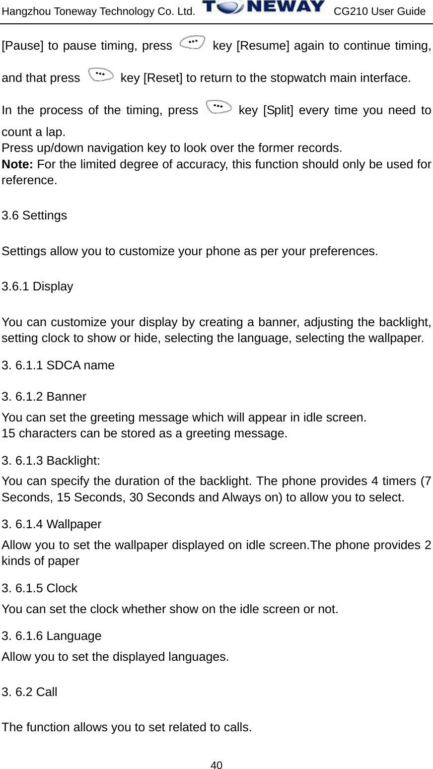 Hangzhou Toneway Technology Co. Ltd.    CG210 User Guide 40 [Pause] to pause timing, press   key [Resume] again to continue timing, and that press    key [Reset] to return to the stopwatch main interface. In the process of the timing, press   key [Split] every time you need to count a lap. Press up/down navigation key to look over the former records. Note: For the limited degree of accuracy, this function should only be used for reference. 3.6 Settings Settings allow you to customize your phone as per your preferences. 3.6.1 Display You can customize your display by creating a banner, adjusting the backlight, setting clock to show or hide, selecting the language, selecting the wallpaper. 3. 6.1.1 SDCA name 3. 6.1.2 Banner You can set the greeting message which will appear in idle screen. 15 characters can be stored as a greeting message. 3. 6.1.3 Backlight:   You can specify the duration of the backlight. The phone provides 4 timers (7 Seconds, 15 Seconds, 30 Seconds and Always on) to allow you to select. 3. 6.1.4 Wallpaper Allow you to set the wallpaper displayed on idle screen.The phone provides 2 kinds of paper 3. 6.1.5 Clock You can set the clock whether show on the idle screen or not. 3. 6.1.6 Language Allow you to set the displayed languages. 3. 6.2 Call   The function allows you to set related to calls. 