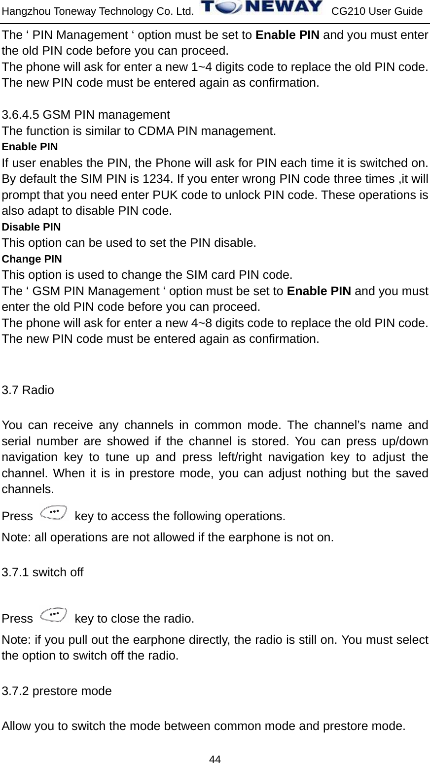 Hangzhou Toneway Technology Co. Ltd.    CG210 User Guide 44 The ‘ PIN Management ‘ option must be set to Enable PIN and you must enter the old PIN code before you can proceed. The phone will ask for enter a new 1~4 digits code to replace the old PIN code. The new PIN code must be entered again as confirmation.  3.6.4.5 GSM PIN management The function is similar to CDMA PIN management. Enable PIN If user enables the PIN, the Phone will ask for PIN each time it is switched on. By default the SIM PIN is 1234. If you enter wrong PIN code three times ,it will prompt that you need enter PUK code to unlock PIN code. These operations is also adapt to disable PIN code. Disable PIN This option can be used to set the PIN disable. Change PIN This option is used to change the SIM card PIN code. The ‘ GSM PIN Management ‘ option must be set to Enable PIN and you must enter the old PIN code before you can proceed. The phone will ask for enter a new 4~8 digits code to replace the old PIN code. The new PIN code must be entered again as confirmation.  3.7 Radio You can receive any channels in common mode. The channel’s name and serial number are showed if the channel is stored. You can press up/down navigation key to tune up and press left/right navigation key to adjust the channel. When it is in prestore mode, you can adjust nothing but the saved channels.  Press    key to access the following operations. Note: all operations are not allowed if the earphone is not on.   3.7.1 switch off Press    key to close the radio. Note: if you pull out the earphone directly, the radio is still on. You must select the option to switch off the radio. 3.7.2 prestore mode Allow you to switch the mode between common mode and prestore mode. 