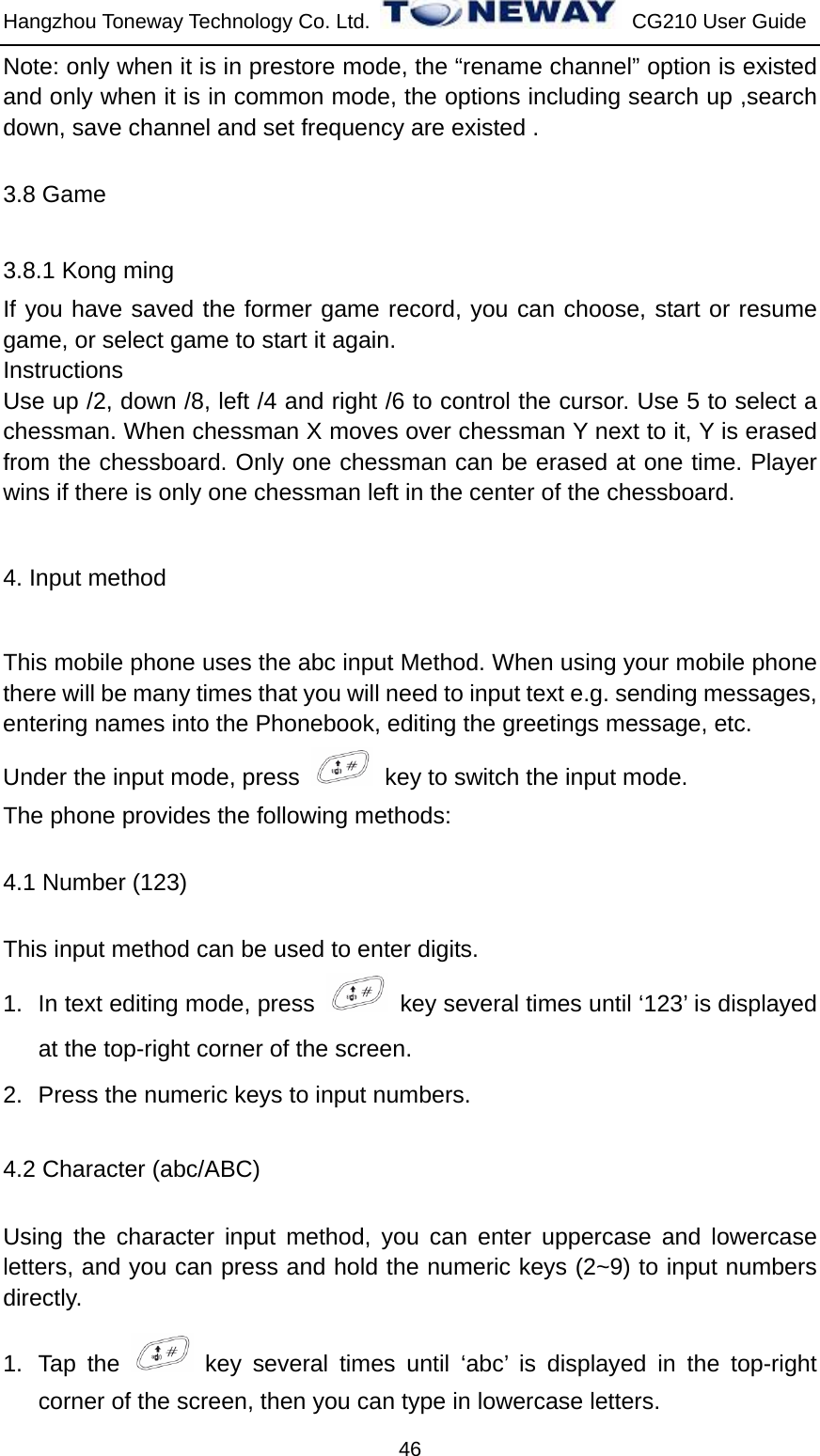 Hangzhou Toneway Technology Co. Ltd.    CG210 User Guide 46 Note: only when it is in prestore mode, the “rename channel” option is existed and only when it is in common mode, the options including search up ,search down, save channel and set frequency are existed . 3.8 Game 3.8.1 Kong ming If you have saved the former game record, you can choose, start or resume game, or select game to start it again. Instructions Use up /2, down /8, left /4 and right /6 to control the cursor. Use 5 to select a chessman. When chessman X moves over chessman Y next to it, Y is erased from the chessboard. Only one chessman can be erased at one time. Player wins if there is only one chessman left in the center of the chessboard. 4. Input method This mobile phone uses the abc input Method. When using your mobile phone there will be many times that you will need to input text e.g. sending messages, entering names into the Phonebook, editing the greetings message, etc.   Under the input mode, press    key to switch the input mode. The phone provides the following methods: 4.1 Number (123) This input method can be used to enter digits. 1.  In text editing mode, press    key several times until ‘123’ is displayed at the top-right corner of the screen. 2.  Press the numeric keys to input numbers. 4.2 Character (abc/ABC) Using the character input method, you can enter uppercase and lowercase letters, and you can press and hold the numeric keys (2~9) to input numbers directly. 1. Tap the   key several times until ‘abc’ is displayed in the top-right corner of the screen, then you can type in lowercase letters. 