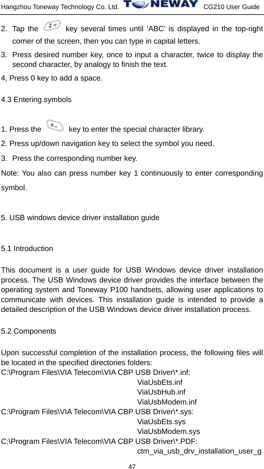 Hangzhou Toneway Technology Co. Ltd.    CG210 User Guide 47 2. Tap the   key several times until ‘ABC’ is displayed in the top-right corner of the screen, then you can type in capital letters. 3.  Press desired number key, once to input a character, twice to display the second character, by analogy to finish the text. 4, Press 0 key to add a space. 4.3 Entering symbols 1. Press the    key to enter the special character library.   2. Press up/down navigation key to select the symbol you need. 3.  Press the corresponding number key. Note: You also can press number key 1 continuously to enter corresponding symbol. 5. USB windows device driver installation guide 5.1 Introduction This document is a user guide for USB Windows device driver installation process. The USB Windows device driver provides the interface between the operating system and Toneway P100 handsets, allowing user applications to communicate with devices. This installation guide is intended to provide a detailed description of the USB Windows device driver installation process. 5.2 Components Upon successful completion of the installation process, the following files will be located in the specified directories folders: C:\Program Files\VIA Telecom\VIA CBP USB Driver\*.inf:                                     ViaUsbEts.inf                                     ViaUsbHub.inf                                     ViaUsbModem.inf C:\Program Files\VIA Telecom\VIA CBP USB Driver\*.sys: ViaUsbEts.sys ViaUsbModem.sys C:\Program Files\VIA Telecom\VIA CBP USB Driver\*.PDF: ctm_via_usb_drv_installation_user_g