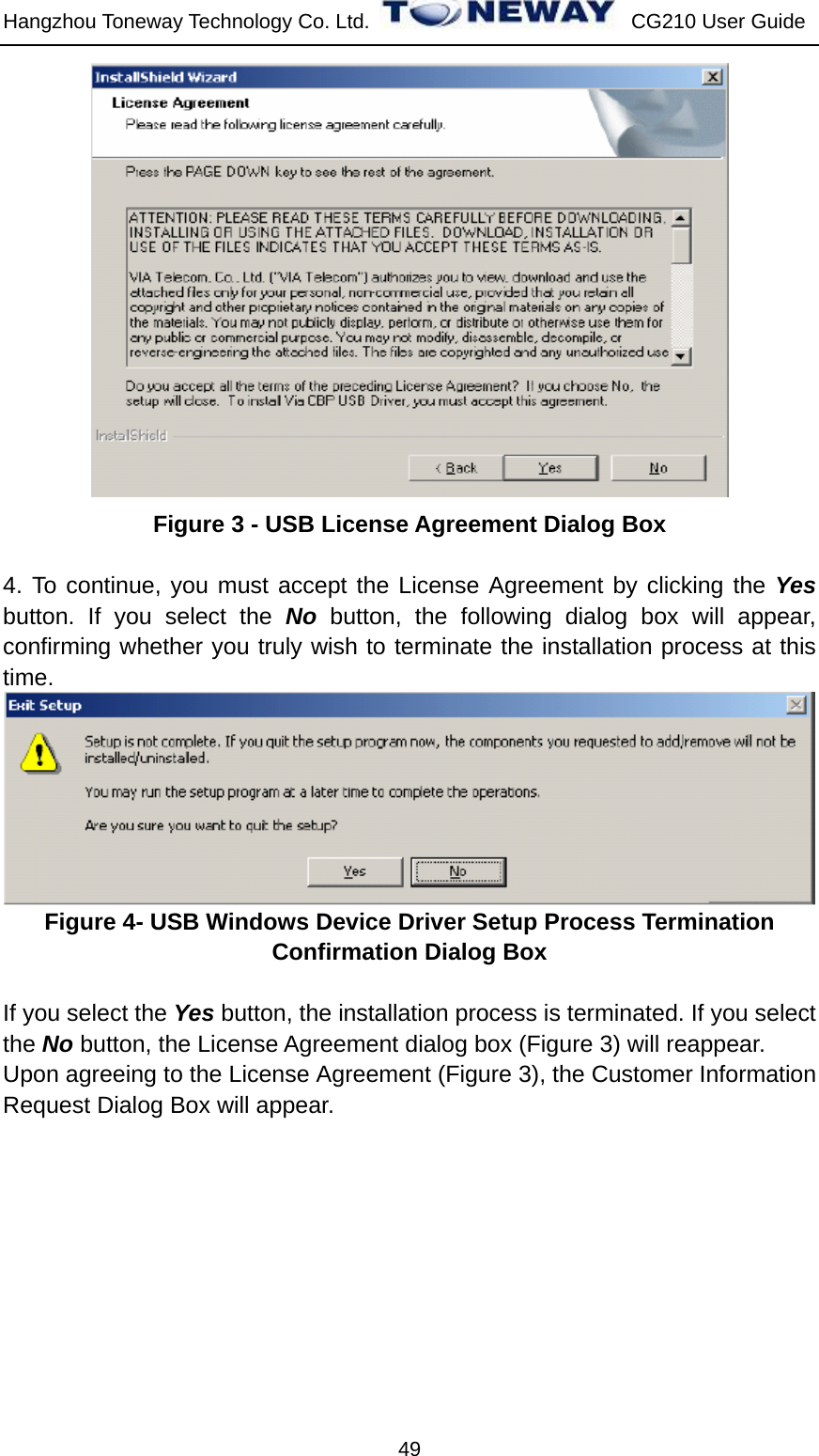 Hangzhou Toneway Technology Co. Ltd.    CG210 User Guide 49  Figure 3 - USB License Agreement Dialog Box  4. To continue, you must accept the License Agreement by clicking the Yes button. If you select the No button, the following dialog box will appear, confirming whether you truly wish to terminate the installation process at this time.  Figure 4- USB Windows Device Driver Setup Process Termination Confirmation Dialog Box  If you select the Yes button, the installation process is terminated. If you select the No button, the License Agreement dialog box (Figure 3) will reappear. Upon agreeing to the License Agreement (Figure 3), the Customer Information Request Dialog Box will appear. 