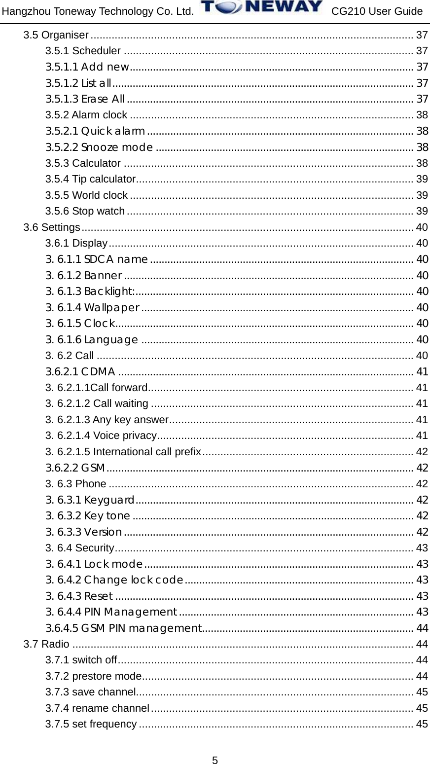 Hangzhou Toneway Technology Co. Ltd.    CG210 User Guide 5 3.5 Organiser ........................................................................................................... 37 3.5.1 Scheduler ................................................................................................ 37 3.5.1.1 Add new.................................................................................................. 37 3.5.1.2 List all........................................................................................................ 37 3.5.1.3 Erase All ................................................................................................... 37 3.5.2 Alarm clock .............................................................................................. 38 3.5.2.1 Quick alarm............................................................................................ 38 3.5.2.2 Snooze mode ......................................................................................... 38 3.5.3 Calculator ................................................................................................ 38 3.5.4 Tip calculator............................................................................................ 39 3.5.5 World clock .............................................................................................. 39 3.5.6 Stop watch............................................................................................... 39 3.6 Settings.............................................................................................................. 40 3.6.1 Display..................................................................................................... 40 3. 6.1.1 SDCA name........................................................................................... 40 3. 6.1.2 Banner .................................................................................................... 40 3. 6.1.3 Backlight:................................................................................................ 40 3. 6.1.4 Wallpaper .............................................................................................. 40 3. 6.1.5 Clock....................................................................................................... 40 3. 6.1.6 Language .............................................................................................. 40 3. 6.2 Call ......................................................................................................... 40 3.6.2.1 CDMA...................................................................................................... 41 3. 6.2.1.1Call forward........................................................................................ 41 3. 6.2.1.2 Call waiting ....................................................................................... 41 3. 6.2.1.3 Any key answer................................................................................. 41 3. 6.2.1.4 Voice privacy..................................................................................... 41 3. 6.2.1.5 International call prefix...................................................................... 42 3.6.2.2 GSM.......................................................................................................... 42 3. 6.3 Phone ..................................................................................................... 42 3. 6.3.1 Keyguard................................................................................................ 42 3. 6.3.2 Key tone................................................................................................. 42 3. 6.3.3 Version.................................................................................................... 42 3. 6.4 Security................................................................................................... 43 3. 6.4.1 Lock mode............................................................................................. 43 3. 6.4.2 Change lock code............................................................................... 43 3. 6.4.3 Reset ....................................................................................................... 43 3. 6.4.4 PIN Management................................................................................. 43 3.6.4.5 GSM PIN management......................................................................... 44 3.7 Radio ................................................................................................................. 44 3.7.1 switch off.................................................................................................. 44 3.7.2 prestore mode.......................................................................................... 44 3.7.3 save channel............................................................................................ 45 3.7.4 rename channel....................................................................................... 45 3.7.5 set frequency ........................................................................................... 45 